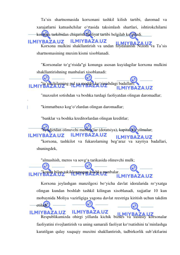  
 
Ta’sis shartnomasida korxonani tashkil kilish tartibi, daromad va 
xarajatlarni katnashchilar o‘rtasida taksimlash shartlari, ishtirokchilarni 
korxona tarkibidan chiqarish faoliyat tartibi belgilab ko‘yiladi. 
Korxona mulkini shakllantirish va undan foydalanish Nizom va Ta’sis 
shartnomasining muxim kismi xisoblanadi. 
"Korxonalar to‘g‘risida"gi konunga asosan kuyidagilar korxona mulkini 
shakllantirishning manbalari xisoblanadi: 
"ta’sischilarning pul va moddiy ko‘rinishdagi badallari; 
"maxsulot sotishdan va boshka turdagi faoliyatdan olingan daromadlar; 
"kimmatbaxo kog‘o‘zlardan olingan daromadlar; 
"banklar va boshka kreditorlardan olingan kreditlar; 
"byudjetdan olinuvchi mablag‘lar (dotatsiya), kapital ko‘yilmalar; 
"korxona, tashkilot va fukarolarning beg‘araz va xayriya badallari, 
shuningdek, 
"almashish, meros va sovg‘a tarikasida olinuvchi mulk; 
"konun bilan takiklanmagan boshka manbalar. 
Korxona joylashgan manzilgoxi bo‘yicha davlat idoralarida ro‘yxatga 
olingan kundan boshlab tashkil kilingan xisoblanadi, xujjatlar 10 kun 
mobaynida Moliya vazirligiga yagona davlat reestriga kiritish uchun takdim 
etiladi. 
Respublikamizda ohirgi yillarda kichik biznes va xususiy korxonalar 
faoliyatini rivojlantirish va uning samarali faoliyat ko‘rsatishini ta’minlashga 
karatilgan qulay xuquqiy muxitni shakllantirish, tadbirkorlik sub’ektlarini 
