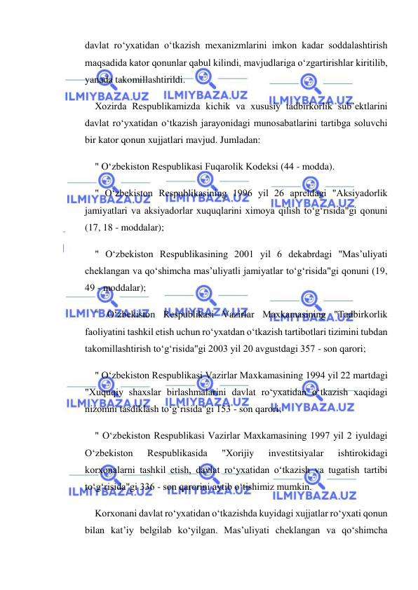  
 
davlat ro‘yxatidan o‘tkazish mexanizmlarini imkon kadar soddalashtirish 
maqsadida kator qonunlar qabul kilindi, mavjudlariga o‘zgartirishlar kiritilib, 
yanada takomillashtirildi. 
Xozirda Respublikamizda kichik va xususiy tadbirkorlik sub’ektlarini 
davlat ro‘yxatidan o‘tkazish jarayonidagi munosabatlarini tartibga soluvchi 
bir kator qonun xujjatlari mavjud. Jumladan: 
" O‘zbekiston Respublikasi Fuqarolik Kodeksi (44 - modda). 
" O‘zbekiston Respublikasining 1996 yil 26 apreldagi "Aksiyadorlik 
jamiyatlari va aksiyadorlar xuquqlarini ximoya qilish to‘g‘risida"gi qonuni 
(17, 18 - moddalar); 
" O‘zbekiston Respublikasining 2001 yil 6 dekabrdagi "Mas’uliyati 
cheklangan va qo‘shimcha mas’uliyatli jamiyatlar to‘g‘risida"gi qonuni (19, 
49 - moddalar); 
" O‘zbekiston Respublikasi Vazirlar Maxkamasining "Tadbirkorlik 
faoliyatini tashkil etish uchun ro‘yxatdan o‘tkazish tartibotlari tizimini tubdan 
takomillashtirish to‘g‘risida"gi 2003 yil 20 avgustdagi 357 - son qarori; 
" O‘zbekiston Respublikasi Vazirlar Maxkamasining 1994 yil 22 martdagi 
"Xuquqiy shaxslar birlashmalarini davlat ro‘yxatidan o‘tkazish xaqidagi 
nizomni tasdiklash to‘g‘risida"gi 153 - son qarori; 
" O‘zbekiston Respublikasi Vazirlar Maxkamasining 1997 yil 2 iyuldagi 
O‘zbekiston 
Respublikasida 
"Xorijiy 
investitsiyalar 
ishtirokidagi 
korxonalarni tashkil etish, davlat ro‘yxatidan o‘tkazish va tugatish tartibi 
to‘g‘risida"gi 336 - son qarorini aytib o‘tishimiz mumkin. 
Korxonani davlat ro‘yxatidan o‘tkazishda kuyidagi xujjatlar ro‘yxati qonun 
bilan kat’iy belgilab ko‘yilgan. Mas’uliyati cheklangan va qo‘shimcha 
