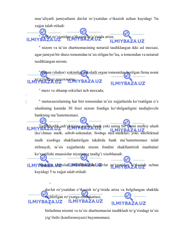  
 
mas’uliyatli jamiyatlarni davlat ro‘yxatidan o‘tkazish uchun kuyidagi 7ta 
xujjat talab etiladi: 
" davlat ro‘yxatidan o‘tkazish to‘g‘risida ariza; 
" nizom va ta’sis shartnomasining notarial tasdiklangan ikki asl nusxasi, 
agar jamiyat bir shaxs tomonidan ta’sis etilgan bo‘lsa, u tomonidan va notarial 
tasdiklangan nizom; 
" tuman (shahar) xokimligi vakolatli organ tomonidan berilgan firma nomi 
to‘g‘risidagi guvoxnoma; 
" muxr va shtamp eskizlari uch nusxada; 
" mutaxassislarning har biri tomonidan ta’sis xujjatlarida ko‘rsatilgan o‘z 
ulushining kamida 30 foizi nizom fondiga ko‘shilganligini tasdiqlovchi 
bankning ma’lumotnomasi. 
Tadbirkorlik sub’ektining nizom fondi yoki uning bir qismi mulkiy ulush 
(ko‘chmas mulk, asbob-uskunalar, boshqa mol-mulklar) yoki intellektual 
mulk xisobiga shakllantirilgan takdirda bank ma’lumotnomasi talab 
etilmaydi, ta’sis xujjatlarida nizom fondini shakllantirish manbalari 
ko‘rsatilishi muassislar niyatining tasdig‘i xisoblanadi. 
Xuquqiy shaxslar birlashmalarini davlat ro‘yxatidan o‘tkazish uchun 
kuyidagi 5 ta xujjat talab etiladi: 
o 
 
davlat ro‘yxatidan o‘tkazish to‘g‘risida ariza va belgilangan shaklda 
to‘ldirilgan ro‘yxatga olish kartasi; 
o 
 
birlashma nizomi va ta’sis shartnomasini tasdiklash to‘g‘risidagi ta’sis 
yig‘ilishi (konferensiyasi) bayonnomasi; 
