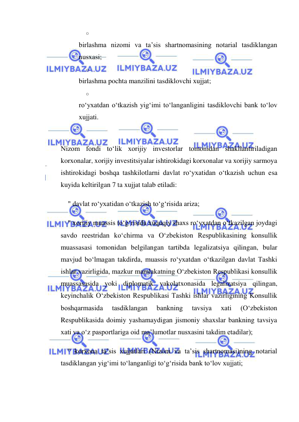  
 
o 
 
birlashma nizomi va ta’sis shartnomasining notarial tasdiklangan 
nusxasi; 
o 
 
birlashma pochta manzilini tasdiklovchi xujjat; 
o 
 
ro‘yxatdan o‘tkazish yig‘imi to‘langanligini tasdiklovchi bank to‘lov 
xujjati. 
 
Nizom fondi to‘lik xorijiy investorlar tomonidan shakllantiriladigan 
korxonalar, xorijiy investitsiyalar ishtirokidagi korxonalar va xorijiy sarmoya 
ishtirokidagi boshqa tashkilotlarni davlat ro‘yxatidan o‘tkazish uchun esa 
kuyida keltirilgan 7 ta xujjat talab etiladi: 
" davlat ro‘yxatidan o‘tkazish to‘g‘risida ariza; 
" xorijiy muassis to‘g‘risida xuquqiy shaxs ro‘yxatdan o‘tkazilgan joydagi 
savdo reestridan ko‘chirma va O‘zbekiston Respublikasining konsullik 
muassasasi tomonidan belgilangan tartibda legalizatsiya qilingan, bular 
mavjud bo‘lmagan takdirda, muassis ro‘yxatdan o‘tkazilgan davlat Tashki 
ishlar vazirligida, mazkur mamlakatning O‘zbekiston Respublikasi konsullik 
muassasasida yoki diplomatik vakolatxonasida legalizatsiya qilingan, 
keyinchalik O‘zbekiston Respublikasi Tashki ishlar vazirligining Konsullik 
boshqarmasida 
tasdiklangan 
bankning 
tavsiya 
xati 
(O‘zbekiston 
Respublikasida doimiy yashamaydigan jismoniy shaxslar bankning tavsiya 
xati va o‘z pasportlariga oid ma’lumotlar nusxasini takdim etadilar); 
" korxona ta’sis xujjatlari (Nizom va ta’sis shartnomasi)ning notarial 
tasdiklangan yig‘imi to‘langanligi to‘g‘risida bank to‘lov xujjati; 
