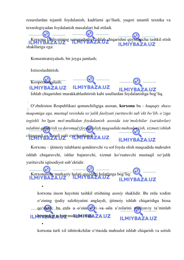  
 
resurslardan tejamli foydalanish, kadrlarni qo‘llash, yuqori unumli texnika va 
texnologiyadan foydalanish masalalari hal etiladi. 
Korxona faoliyatining samaradorligi ishlab chiqarishni quyidagicha tashkil etish 
shakllariga ega: 
Konsentratsiyalash, bir joyga jamlash; 
Ixtisoslashtirish; 
Kooperatsiyalash; 
Ishlab chiqarishni murakkablashtirish kabi usullardan foydalanishga bog‘liq. 
O‘zbekiston Respublikasi qonunchiligiga asosan, korxona bu - huquqiy shaxs 
maqomiga ega, mustaql ravishda xo‘jalik faoliyati yurituvchi sub’ekt bo‘lib, o‘ziga 
tegishli bo‘lgan mol-mulkidan foydalanish asosida iste’molchilar (xaridorlar) 
talabini qondirish va daromad (foyda) olish maqsadida mahsulot (ish, xizmat) ishlab 
chiqaradi va sotadi yoki ayirboshlaydi. 
Korxona – ijtimoiy talablarni qondiruvchi va sof foyda olish maqsadida mahsulot 
ishlab chiqaruvchi, ishlar bajaruvchi, xizmat ko‘rsatuvchi mustaqil xo‘jalik 
yurituvchi iqtisodiyot sub’ektidir. 
Korxonaning markaziy holati quyidagi holatlarga bog‘liq: 
 
 
korxona inson hayotini tashkil etishning asosiy shaklidir. Bu erda xodim 
o‘zining ijodiy salohiyatini anglaydi, ijtimoiy ishlab chiqarishga hissa 
qo‘shadi; bu erda u o‘zini o‘zi va oila a’zolarini moliyaviy ta’minlab 
berganligi uchun mukofot oladi; 
 
 
korxona turli xil ishtirokchilar o‘rtasida mahsulot ishlab chiqarish va sotish 
