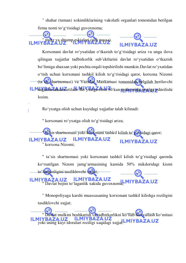  
 
" shahar (tuman) xokimliklarining vakolatli organlari tomonidan berilgan 
firma nomi to‘g‘risidagi guvoxnoma; 
" muxr va shtamp eskizlari (uch nusxa). 
Korxonani davlat ro‘yxatidan o‘tkazish to‘g‘risidagi ariza va unga ilova 
qilingan xujjatlar tadbirkorlik sub’ektlarini davlat ro‘yxatidan o‘tkazish 
bo‘limiga shaxsan yoki pochta orqali topshirilishi mumkin.Davlat ro‘yxatidan 
o‘tish uchun korxonani tashkil kilish to‘g‘risidagi qaror, korxona Nizomi 
(ta’sis shartnomasi) va Vazirlar Maxkamasi tomonidan belgilab beriluvchi 
xujjatlar takdim etiladi. Ro‘yxatga olish 30 kun mobaynida amalga oshirilishi 
lozim. 
Ro‘yxatga olish uchun kuyidagi xujjatlar talab kilinadi: 
" korxonani ro‘yxatga olish to‘g‘risidagi ariza; 
" ta’sis shartnomasi yoki korxonani tashkil kilish to‘g‘risidagi qaror; 
" korxona Nizomi; 
" ta’sis shartnomasi yoki korxonani tashkil kilish to‘g‘risidagi qarorda 
ko‘rsatilgan Nizom jamg‘armasining kamida 50% mikdoridagi kismi 
to‘langanligini tasdiklovchi xujjat; 
" Davlat bojini to‘laganlik xakida guvoxnoma; 
" Monopoliyaga karshi muassasaning korxonani tashkil kilishga roziligini 
tasdiklovchi xujjat; 
" Davlat mulkini boshkarish va tadbirkorlikni ko‘llab-kuvvatlash ko‘mitasi 
yoki uning kuyi idoralari roziligi xaqidagi xujjat. 
