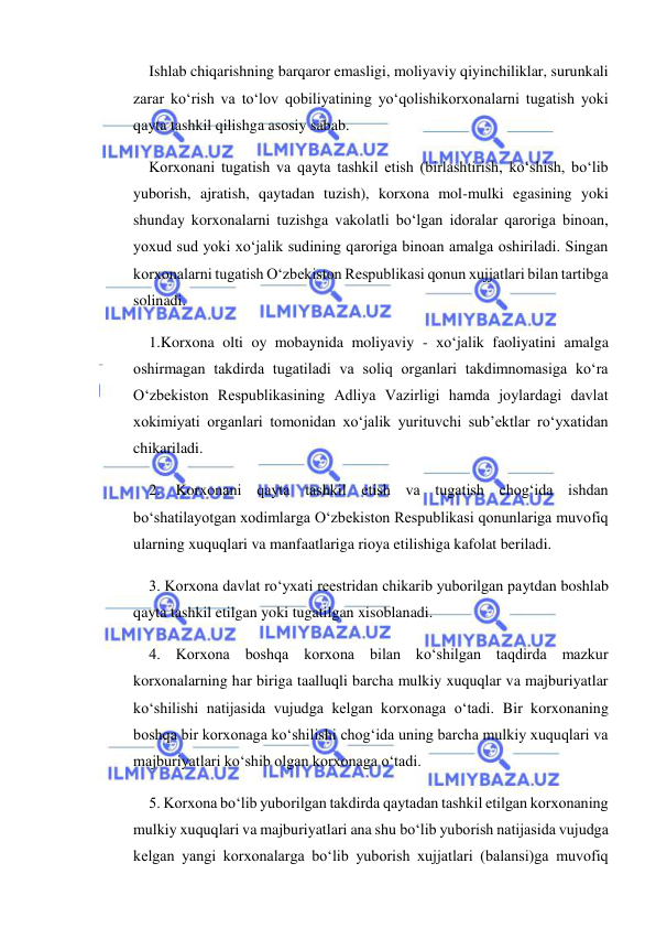  
 
Ishlab chiqarishning barqaror emasligi, moliyaviy qiyinchiliklar, surunkali 
zarar ko‘rish va to‘lov qobiliyatining yo‘qolishikorxonalarni tugatish yoki 
qayta tashkil qilishga asosiy sabab. 
Korxonani tugatish va qayta tashkil etish (birlashtirish, ko‘shish, bo‘lib 
yuborish, ajratish, qaytadan tuzish), korxona mol-mulki egasining yoki 
shunday korxonalarni tuzishga vakolatli bo‘lgan idoralar qaroriga binoan, 
yoxud sud yoki xo‘jalik sudining qaroriga binoan amalga oshiriladi. Singan 
korxonalarni tugatish O‘zbekiston Respublikasi qonun xujjatlari bilan tartibga 
solinadi. 
1.Korxona olti oy mobaynida moliyaviy - xo‘jalik faoliyatini amalga 
oshirmagan takdirda tugatiladi va soliq organlari takdimnomasiga ko‘ra 
O‘zbekiston Respublikasining Adliya Vazirligi hamda joylardagi davlat 
xokimiyati organlari tomonidan xo‘jalik yurituvchi sub’ektlar ro‘yxatidan 
chikariladi. 
2. Korxonani qayta tashkil etish va tugatish chog‘ida ishdan 
bo‘shatilayotgan xodimlarga O‘zbekiston Respublikasi qonunlariga muvofiq 
ularning xuquqlari va manfaatlariga rioya etilishiga kafolat beriladi. 
3. Korxona davlat ro‘yxati reestridan chikarib yuborilgan paytdan boshlab 
qayta tashkil etilgan yoki tugatilgan xisoblanadi. 
4. Korxona boshqa korxona bilan ko‘shilgan taqdirda mazkur 
korxonalarning har biriga taalluqli barcha mulkiy xuquqlar va majburiyatlar 
ko‘shilishi natijasida vujudga kelgan korxonaga o‘tadi. Bir korxonaning 
boshqa bir korxonaga ko‘shilishi chog‘ida uning barcha mulkiy xuquqlari va 
majburiyatlari ko‘shib olgan korxonaga o‘tadi. 
5. Korxona bo‘lib yuborilgan takdirda qaytadan tashkil etilgan korxonaning 
mulkiy xuquqlari va majburiyatlari ana shu bo‘lib yuborish natijasida vujudga 
kelgan yangi korxonalarga bo‘lib yuborish xujjatlari (balansi)ga muvofiq 
