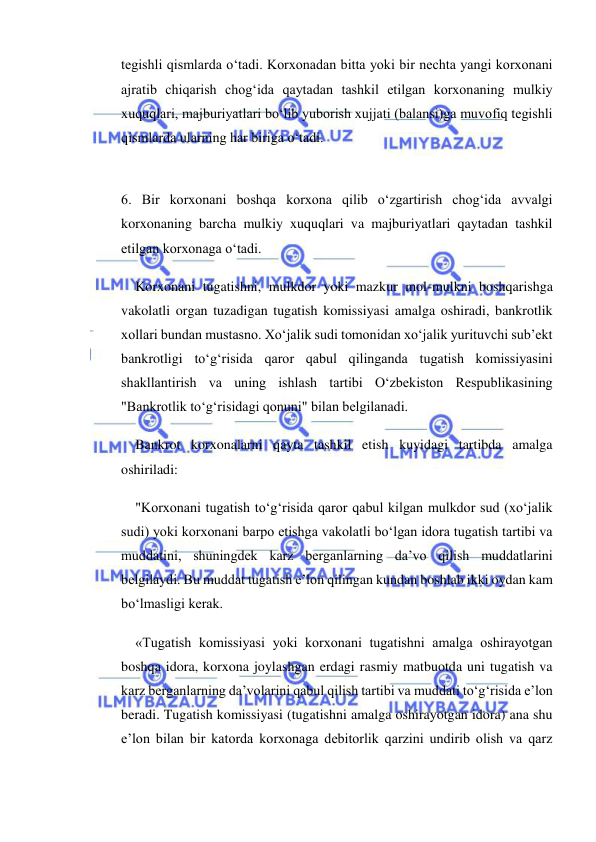  
 
tegishli qismlarda o‘tadi. Korxonadan bitta yoki bir nechta yangi korxonani 
ajratib chiqarish chog‘ida qaytadan tashkil etilgan korxonaning mulkiy 
xuquqlari, majburiyatlari bo‘lib yuborish xujjati (balansi)ga muvofiq tegishli 
qismlarda ularning har biriga o‘tadi. 
 
6. Bir korxonani boshqa korxona qilib o‘zgartirish chog‘ida avvalgi 
korxonaning barcha mulkiy xuquqlari va majburiyatlari qaytadan tashkil 
etilgan korxonaga o‘tadi. 
Korxonani tugatishni, mulkdor yoki mazkur mol-mulkni boshqarishga 
vakolatli organ tuzadigan tugatish komissiyasi amalga oshiradi, bankrotlik 
xollari bundan mustasno. Xo‘jalik sudi tomonidan xo‘jalik yurituvchi sub’ekt 
bankrotligi to‘g‘risida qaror qabul qilinganda tugatish komissiyasini 
shakllantirish va uning ishlash tartibi O‘zbekiston Respublikasining 
"Bankrotlik to‘g‘risidagi qonuni" bilan belgilanadi. 
Bankrot korxonalarni qayta tashkil etish kuyidagi tartibda amalga 
oshiriladi: 
"Korxonani tugatish to‘g‘risida qaror qabul kilgan mulkdor sud (xo‘jalik 
sudi) yoki korxonani barpo etishga vakolatli bo‘lgan idora tugatish tartibi va 
muddatini, shuningdek karz berganlarning da’vo qilish muddatlarini 
belgilaydi. Bu muddat tugatish e’lon qilingan kundan boshlab ikki oydan kam 
bo‘lmasligi kerak. 
«Tugatish komissiyasi yoki korxonani tugatishni amalga oshirayotgan 
boshqa idora, korxona joylashgan erdagi rasmiy matbuotda uni tugatish va 
karz berganlarning da’volarini qabul qilish tartibi va muddati to‘g‘risida e’lon 
beradi. Tugatish komissiyasi (tugatishni amalga oshirayotgan idora) ana shu 
e’lon bilan bir katorda korxonaga debitorlik qarzini undirib olish va qarz 
