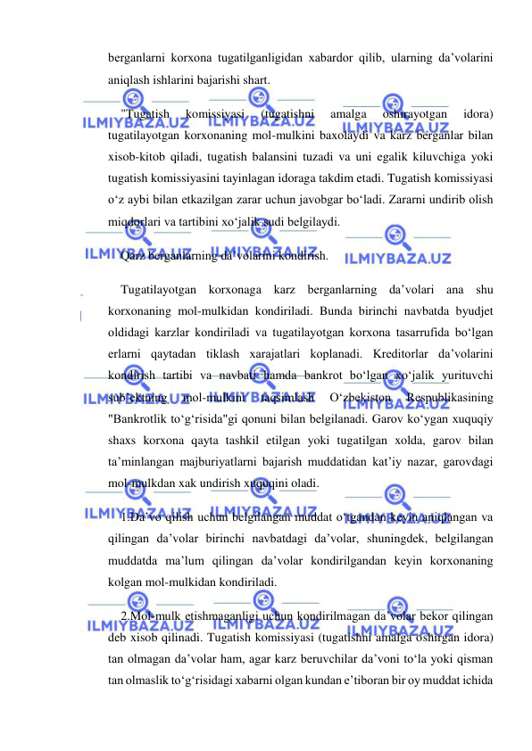  
 
berganlarni korxona tugatilganligidan xabardor qilib, ularning da’volarini 
aniqlash ishlarini bajarishi shart. 
"Tugatish 
komissiyasi 
(tugatishni 
amalga 
oshirayotgan 
idora) 
tugatilayotgan korxonaning mol-mulkini baxolaydi va karz berganlar bilan 
xisob-kitob qiladi, tugatish balansini tuzadi va uni egalik kiluvchiga yoki 
tugatish komissiyasini tayinlagan idoraga takdim etadi. Tugatish komissiyasi 
o‘z aybi bilan etkazilgan zarar uchun javobgar bo‘ladi. Zararni undirib olish 
miqdorlari va tartibini xo‘jalik sudi belgilaydi. 
Qarz berganlarning da’volarini kondirish. 
Tugatilayotgan korxonaga karz berganlarning da’volari ana shu 
korxonaning mol-mulkidan kondiriladi. Bunda birinchi navbatda byudjet 
oldidagi karzlar kondiriladi va tugatilayotgan korxona tasarrufida bo‘lgan 
erlarni qaytadan tiklash xarajatlari koplanadi. Kreditorlar da’volarini 
kondirish tartibi va navbati hamda bankrot bo‘lgan xo‘jalik yurituvchi 
sub’ektning 
mol-mulkini 
taqsimlash 
O‘zbekiston 
Respublikasining 
"Bankrotlik to‘g‘risida"gi qonuni bilan belgilanadi. Garov ko‘ygan xuquqiy 
shaxs korxona qayta tashkil etilgan yoki tugatilgan xolda, garov bilan 
ta’minlangan majburiyatlarni bajarish muddatidan kat’iy nazar, garovdagi 
mol-mulkdan xak undirish xuquqini oladi. 
1.Da’vo qilish uchun belgilangan muddat o‘tgandan keyin aniqlangan va 
qilingan da’volar birinchi navbatdagi da’volar, shuningdek, belgilangan 
muddatda ma’lum qilingan da’volar kondirilgandan keyin korxonaning 
kolgan mol-mulkidan kondiriladi. 
2.Mol-mulk etishmaganligi uchun kondirilmagan da’volar bekor qilingan 
deb xisob qilinadi. Tugatish komissiyasi (tugatishni amalga oshirgan idora) 
tan olmagan da’volar ham, agar karz beruvchilar da’voni to‘la yoki qisman 
tan olmaslik to‘g‘risidagi xabarni olgan kundan e’tiboran bir oy muddat ichida 
