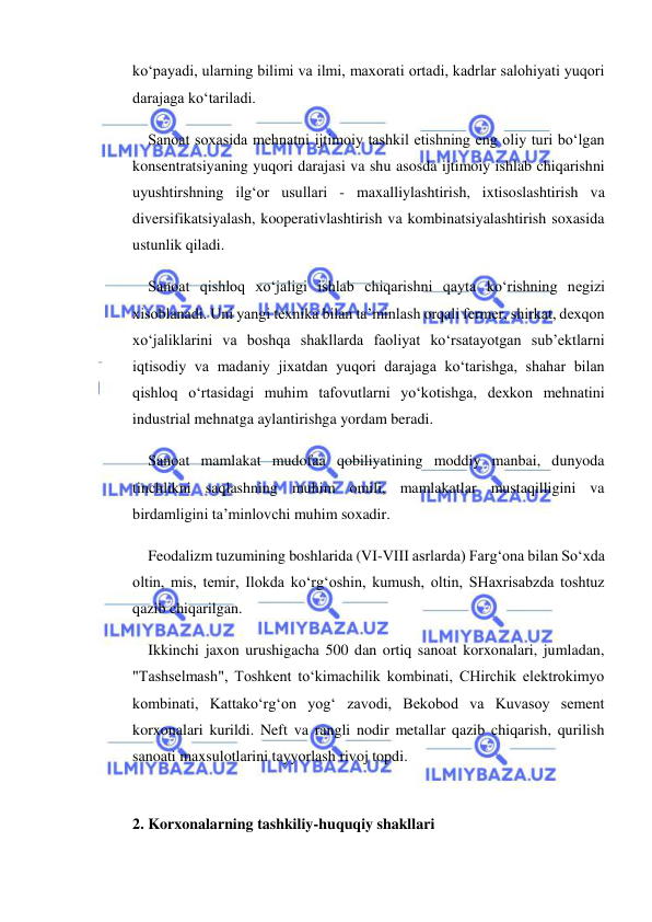  
 
ko‘payadi, ularning bilimi va ilmi, maxorati ortadi, kadrlar salohiyati yuqori 
darajaga ko‘tariladi. 
Sanoat soxasida mehnatni ijtimoiy tashkil etishning eng oliy turi bo‘lgan 
konsentratsiyaning yuqori darajasi va shu asosda ijtimoiy ishlab chiqarishni 
uyushtirshning ilg‘or usullari - maxalliylashtirish, ixtisoslashtirish va 
diversifikatsiyalash, kooperativlashtirish va kombinatsiyalashtirish soxasida 
ustunlik qiladi. 
Sanoat qishloq xo‘jaligi ishlab chiqarishni qayta ko‘rishning negizi 
xisoblanadi. Uni yangi texnika bilan ta’minlash orqali fermer, shirkat, dexqon 
xo‘jaliklarini va boshqa shakllarda faoliyat ko‘rsatayotgan sub’ektlarni 
iqtisodiy va madaniy jixatdan yuqori darajaga ko‘tarishga, shahar bilan 
qishloq o‘rtasidagi muhim tafovutlarni yo‘kotishga, dexkon mehnatini 
industrial mehnatga aylantirishga yordam beradi. 
Sanoat mamlakat mudofaa qobiliyatining moddiy manbai, dunyoda 
tinchlikni saqlashning muhim omili, mamlakatlar mustaqilligini va 
birdamligini ta’minlovchi muhim soxadir. 
Feodalizm tuzumining boshlarida (VI-VIII asrlarda) Farg‘ona bilan So‘xda 
oltin, mis, temir, Ilokda ko‘rg‘oshin, kumush, oltin, SHaxrisabzda toshtuz 
qazib chiqarilgan. 
Ikkinchi jaxon urushigacha 500 dan ortiq sanoat korxonalari, jumladan, 
"Tashselmash", Toshkent to‘kimachilik kombinati, CHirchik elektrokimyo 
kombinati, Kattako‘rg‘on yog‘ zavodi, Bekobod va Kuvasoy sement 
korxonalari kurildi. Neft va rangli nodir metallar qazib chiqarish, qurilish 
sanoati maxsulotlarini tayyorlash rivoj topdi. 
 
2. Korxonalarning tashkiliy-huquqiy shakllari 
