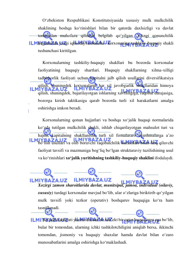  
 
O‘zbekiston Respublikasi Konstitutsiyasida xususiy mulk mulkchilik 
shaklining boshqa ko‘rinishlari bilan bir qatorda daxlsizligi va davlat 
tomonidan muhofaza qilinishi belgilab qo‘yilgan. YAngi qonunchilik 
hujjatlarida yangi iqtisodiy tushuncha - korxonaning tashkiliy-huquqiy shakli 
tushunchasi kiritilgan. 
Korxonalarning tashkiliy-huquqiy shakllari bu bozorda korxonalar 
faoliyatining 
huquqiy 
shartlari. 
Huquqiy 
shakllarning 
xilma-xilligi 
tadbirkorlik faoliyati uchun kapitalni jalb qilish usullarini diversifikatsiya 
qilish, shuningdek korxonalarni har xil javobgarlik shakllaridan himoya 
qilish, shuningdek, bajarilayotgan ishlarning xavfliligiga, raqobat darajasiga, 
bozorga kirish taktikasiga qarab bozorda turli xil harakatlarni amalga 
oshirishga imkon beradi. 
Korxonalarning qonun hujjatlari va boshqa xo‘jalik huquqi normalarida 
ko‘zda tutilgan mulkchilik shakli, ishlab chiqarilayotgan mahsulot turi va 
hajmi, kapitalning shakllanishi, turli xil firmalararo uyushmalarga a’zo 
bo‘lish usullari va olib boruvchi raqobatchilik kurashlari bilan farq qiluvchi 
faoliyat tavsifi va mazmuniga bog‘liq bo‘lgan strukturaviy tuzilishining usul 
va ko‘rinishlari xo‘jalik yuritishning tashkiliy-huquqiy shaklini ifodalaydi. 
 
 
Xozirgi zamon sharoitlarida davlat, munitsipal, jamoa, individual (oilaviy, 
xususiy) turdagi korxonalar mavjud bo‘lib, ular o‘zlariga biriktirib qo‘yilgan 
mulk tavsifi yoki tezkor (operativ) boshqaruv huquqiga ko‘ra ham 
tasniflanadi. 
Xo‘jalik faoliyati yurituvchi har bir sub’ekt bir qator huquqlarga ega bo‘lib, 
bular bir tomondan, ularning ichki tashkilotchiligini aniqlab bersa, ikkinchi 
tomondan, jismoniy va huquqiy shaxslar hamda davlat bilan o‘zaro 
munosabatlarini amalga oshirishga ko‘maklashadi. 
