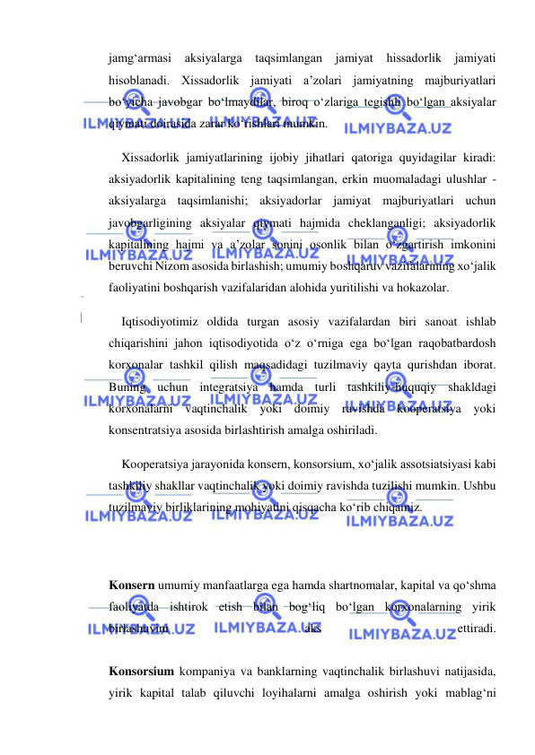  
 
jamg‘armasi aksiyalarga 
taqsimlangan jamiyat hissadorlik jamiyati 
hisoblanadi. Xissadorlik jamiyati a’zolari jamiyatning majburiyatlari 
bo‘yicha javobgar bo‘lmaydilar, biroq o‘zlariga tegishli bo‘lgan aksiyalar 
qiymati doirasida zarar ko‘rishlari mumkin. 
Xissadorlik jamiyatlarining ijobiy jihatlari qatoriga quyidagilar kiradi: 
aksiyadorlik kapitalining teng taqsimlangan, erkin muomaladagi ulushlar - 
aksiyalarga taqsimlanishi; aksiyadorlar jamiyat majburiyatlari uchun 
javobgarligining aksiyalar qiymati hajmida cheklanganligi; aksiyadorlik 
kapitalining hajmi va a’zolar sonini osonlik bilan o‘zgartirish imkonini 
beruvchi Nizom asosida birlashish; umumiy boshqaruv vazifalarining xo‘jalik 
faoliyatini boshqarish vazifalaridan alohida yuritilishi va hokazolar. 
Iqtisodiyotimiz oldida turgan asosiy vazifalardan biri sanoat ishlab 
chiqarishini jahon iqtisodiyotida o‘z o‘rniga ega bo‘lgan raqobatbardosh 
korxonalar tashkil qilish maqsadidagi tuzilmaviy qayta qurishdan iborat. 
Buning uchun integratsiya hamda turli tashkiliy-huquqiy shakldagi 
korxonalarni vaqtinchalik yoki doimiy ravishda kooperatsiya yoki 
konsentratsiya asosida birlashtirish amalga oshiriladi. 
Kooperatsiya jarayonida konsern, konsorsium, xo‘jalik assotsiatsiyasi kabi 
tashkiliy shakllar vaqtinchalik yoki doimiy ravishda tuzilishi mumkin. Ushbu 
tuzilmaviy birliklarining mohiyatini qisqacha ko‘rib chiqamiz. 
 
 
Konsern umumiy manfaatlarga ega hamda shartnomalar, kapital va qo‘shma 
faoliyatda ishtirok etish bilan bog‘liq bo‘lgan korxonalarning yirik 
birlashuvini 
aks 
ettiradi.  
 
Konsorsium kompaniya va banklarning vaqtinchalik birlashuvi natijasida, 
yirik kapital talab qiluvchi loyihalarni amalga oshirish yoki mablag‘ni 
