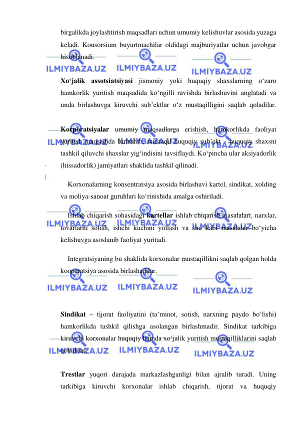  
 
birgalikda joylashtirish maqsadlari uchun umumiy kelishuvlar asosida yuzaga 
keladi. Konsorsium buyurtmachilar oldidagi majburiyatlar uchun javobgar 
hisoblanadi.  
 
Xo‘jalik assotsiatsiyasi jismoniy yoki huquqiy shaxslarning o‘zaro 
hamkorlik yuritish maqsadida ko‘ngilli ravishda birlashuvini anglatadi va 
unda birlashuvga kiruvchi sub’ektlar o‘z mustaqilligini saqlab qoladilar.  
 
Korporatsiyalar umumiy maqsadlarga erishish, hamkorlikda faoliyat 
yuritish maqsadida birlashib, mustaqil huquqiy sub’ekt - huquqiy shaxsni 
tashkil qiluvchi shaxslar yig‘indisini tavsiflaydi. Ko‘pincha ular aksiyadorlik 
(hissadorlik) jamiyatlari shaklida tashkil qilinadi. 
Korxonalarning konsentratsiya asosida birlashuvi kartel, sindikat, xolding 
va moliya-sanoat guruhlari ko‘rinishida amalga oshiriladi. 
Ishlab chiqarish sohasidagi kartellar ishlab chiqarish masalalari, narxlar, 
tovarlarni sotish, ishchi kuchini yollash va shu kabi masalalar bo‘yicha 
kelishuvga asoslanib faoliyat yuritadi. 
Integratsiyaning bu shaklida korxonalar mustaqillikni saqlab qolgan holda 
kooperatsiya asosida birlashadilar. 
 
 
Sindikat – tijorat faoliyatini (ta’minot, sotish, narxning paydo bo‘lishi) 
hamkorlikda tashkil qilishga asolangan birlashmadir. Sindikat tarkibiga 
kiruvchi korxonalar huquqiy hamda xo‘jalik yuritish mustaqilliklarini saqlab 
qoladilar.  
 
Trestlar yuqori darajada markazlashganligi bilan ajralib turadi. Uning 
tarkibiga kiruvchi korxonalar ishlab chiqarish, tijorat va huquqiy 
