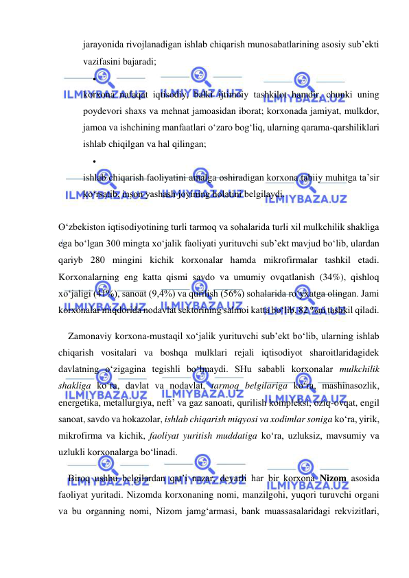  
 
jarayonida rivojlanadigan ishlab chiqarish munosabatlarining asosiy sub’ekti 
vazifasini bajaradi; 
 
 
korxona nafaqat iqtisodiy, balki ijtimoiy tashkilot hamdir, chunki uning 
poydevori shaxs va mehnat jamoasidan iborat; korxonada jamiyat, mulkdor, 
jamoa va ishchining manfaatlari o‘zaro bog‘liq, ularning qarama-qarshiliklari 
ishlab chiqilgan va hal qilingan; 
 
 
ishlab chiqarish faoliyatini amalga oshiradigan korxona tabiiy muhitga ta’sir 
ko‘rsatib, inson yashash joyining holatini belgilaydi. 
 
O‘zbekiston iqtisodiyotining turli tarmoq va sohalarida turli xil mulkchilik shakliga 
ega bo‘lgan 300 mingta xo‘jalik faoliyati yurituvchi sub’ekt mavjud bo‘lib, ulardan 
qariyb 280 mingini kichik korxonalar hamda mikrofirmalar tashkil etadi. 
Korxonalarning eng katta qismi savdo va umumiy ovqatlanish (34%), qishloq 
xo‘jaligi (41%), sanoat (9,4%) va qurilish (56%) sohalarida ro‘yxatga olingan. Jami 
korxonalar miqdorida nodavlat sektorining salmoi katta bo‘lib, 82 %ni tashkil qiladi. 
Zamonaviy korxona-mustaqil xo‘jalik yurituvchi sub’ekt bo‘lib, ularning ishlab 
chiqarish vositalari va boshqa mulklari rejali iqtisodiyot sharoitlaridagidek 
davlatning o‘zigagina tegishli bo‘lmaydi. SHu sababli korxonalar mulkchilik 
shakliga ko‘ra, davlat va nodavlat, tarmoq belgilariga ko‘ra, mashinasozlik, 
energetika, metallurgiya, neft’ va gaz sanoati, qurilish kompleksi, oziq-ovqat, engil 
sanoat, savdo va hokazolar, ishlab chiqarish miqyosi va xodimlar soniga ko‘ra, yirik, 
mikrofirma va kichik, faoliyat yuritish muddatiga ko‘ra, uzluksiz, mavsumiy va 
uzlukli korxonalarga bo‘linadi. 
Biroq ushbu belgilardan qat’i nazar, deyarli har bir korxona Nizom asosida 
faoliyat yuritadi. Nizomda korxonaning nomi, manzilgohi, yuqori turuvchi organi 
va bu organning nomi, Nizom jamg‘armasi, bank muassasalaridagi rekvizitlari, 
