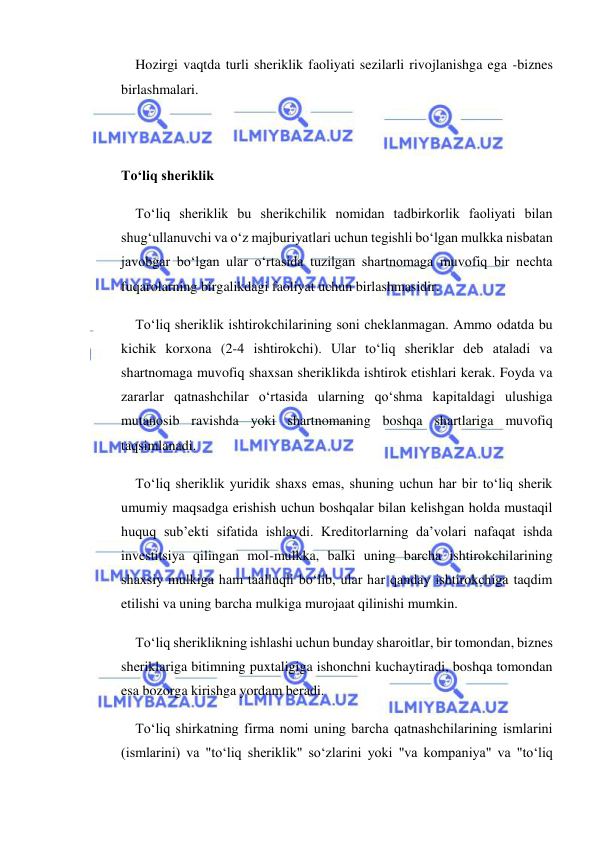  
 
Hozirgi vaqtda turli sheriklik faoliyati sezilarli rivojlanishga ega -biznes 
birlashmalari. 
 
 
To‘liq sheriklik 
To‘liq sheriklik bu sherikchilik nomidan tadbirkorlik faoliyati bilan 
shug‘ullanuvchi va o‘z majburiyatlari uchun tegishli bo‘lgan mulkka nisbatan 
javobgar bo‘lgan ular o‘rtasida tuzilgan shartnomaga muvofiq bir nechta 
fuqarolarning birgalikdagi faoliyat uchun birlashmasidir. 
To‘liq sheriklik ishtirokchilarining soni cheklanmagan. Ammo odatda bu 
kichik korxona (2-4 ishtirokchi). Ular to‘liq sheriklar deb ataladi va 
shartnomaga muvofiq shaxsan sheriklikda ishtirok etishlari kerak. Foyda va 
zararlar qatnashchilar o‘rtasida ularning qo‘shma kapitaldagi ulushiga 
mutanosib ravishda yoki shartnomaning boshqa shartlariga muvofiq 
taqsimlanadi. 
To‘liq sheriklik yuridik shaxs emas, shuning uchun har bir to‘liq sherik 
umumiy maqsadga erishish uchun boshqalar bilan kelishgan holda mustaqil 
huquq sub’ekti sifatida ishlaydi. Kreditorlarning da’volari nafaqat ishda 
investitsiya qilingan mol-mulkka, balki uning barcha ishtirokchilarining 
shaxsiy mulkiga ham taalluqli bo‘lib, ular har qanday ishtirokchiga taqdim 
etilishi va uning barcha mulkiga murojaat qilinishi mumkin. 
To‘liq sheriklikning ishlashi uchun bunday sharoitlar, bir tomondan, biznes 
sheriklariga bitimning puxtaligiga ishonchni kuchaytiradi, boshqa tomondan 
esa bozorga kirishga yordam beradi. 
To‘liq shirkatning firma nomi uning barcha qatnashchilarining ismlarini 
(ismlarini) va "to‘liq sheriklik" so‘zlarini yoki "va kompaniya" va "to‘liq 
