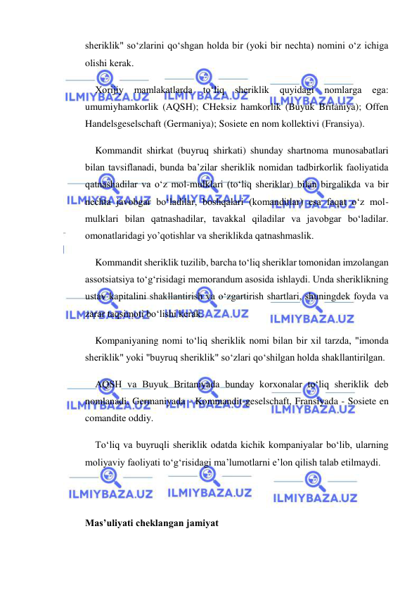  
 
sheriklik" so‘zlarini qo‘shgan holda bir (yoki bir nechta) nomini o‘z ichiga 
olishi kerak. 
Xorijiy 
mamlakatlarda 
to‘liq 
sheriklik 
quyidagi 
nomlarga 
ega: 
umumiyhamkorlik (AQSH); CHeksiz hamkorlik (Buyuk Britaniya); Offen 
Handelsgeselschaft (Germaniya); Sosiete en nom kollektivi (Fransiya). 
Kommandit shirkat (buyruq shirkati) shunday shartnoma munosabatlari 
bilan tavsiflanadi, bunda ba’zilar sheriklik nomidan tadbirkorlik faoliyatida 
qatnashadilar va o‘z mol-mulklari (to‘liq sheriklar) bilan birgalikda va bir 
nechta javobgar bo‘ladilar, boshqalari (komanditlar) esa faqat o‘z mol-
mulklari bilan qatnashadilar, tavakkal qiladilar va javobgar bo‘ladilar. 
omonatlaridagi yo’qotishlar va sheriklikda qatnashmaslik. 
Kommandit sheriklik tuzilib, barcha to‘liq sheriklar tomonidan imzolangan 
assotsiatsiya to‘g‘risidagi memorandum asosida ishlaydi. Unda sheriklikning 
ustav kapitalini shakllantirish va o‘zgartirish shartlari, shuningdek foyda va 
zarar taqsimoti bo‘lishi kerak. 
Kompaniyaning nomi to‘liq sheriklik nomi bilan bir xil tarzda, "imonda 
sheriklik" yoki "buyruq sheriklik" so‘zlari qo‘shilgan holda shakllantirilgan. 
AQSH va Buyuk Britaniyada bunday korxonalar to‘liq sheriklik deb 
nomlanadi, Germaniyada - Kommandit-geselschaft, Fransiyada - Sosiete en 
comandite oddiy. 
To‘liq va buyruqli sheriklik odatda kichik kompaniyalar bo‘lib, ularning 
moliyaviy faoliyati to‘g‘risidagi ma’lumotlarni e’lon qilish talab etilmaydi. 
 
 
Mas’uliyati cheklangan jamiyat 
