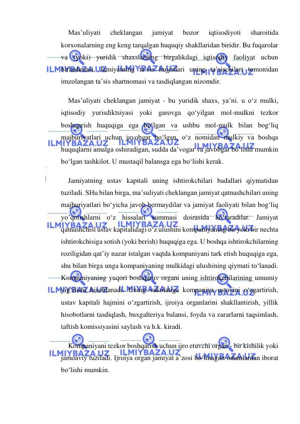  
 
Mas’uliyati 
cheklangan 
jamiyat 
bozor 
iqtisodiyoti 
sharoitida 
korxonalarning eng keng tarqalgan huquqiy shakllaridan biridir. Bu fuqarolar 
va (yoki) yuridik shaxslarning birgalikdagi iqtisodiy faoliyat uchun 
birlashmasi. Jamiyatning ta’sis hujjatlari uning ta’sischilari tomonidan 
imzolangan ta’sis shartnomasi va tasdiqlangan nizomdir. 
Mas’uliyati cheklangan jamiyat - bu yuridik shaxs, ya’ni. u o‘z mulki, 
iqtisodiy yurisdiktsiyasi yoki garovga qo‘yilgan mol-mulkni tezkor 
boshqarish huquqiga ega bo‘lgan va ushbu mol-mulk bilan bog‘liq 
majburiyatlari uchun javobgar bo‘lgan, o‘z nomidan mulkiy va boshqa 
huquqlarni amalga oshiradigan, sudda da’vogar va javobgar bo‘lishi mumkin 
bo‘lgan tashkilot. U mustaqil balansga ega bo‘lishi kerak. 
Jamiyatning ustav kapitali uning ishtirokchilari badallari qiymatidan 
tuziladi. SHu bilan birga, ma’suliyati cheklangan jamiyat qatnashchilari uning 
majburiyatlari bo‘yicha javob bermaydilar va jamiyat faoliyati bilan bog‘liq 
yo’qotishlarni o‘z hissalari summasi doirasida ko‘taradilar. Jamiyat 
qatnashchisi ustav kapitalidagi o‘z ulushini kompaniyaning bir yoki bir nechta 
ishtirokchisiga sotish (yoki berish) huquqiga ega. U boshqa ishtirokchilarning 
roziligidan qat’iy nazar istalgan vaqtda kompaniyani tark etish huquqiga ega, 
shu bilan birga unga kompaniyaning mulkidagi ulushining qiymati to‘lanadi. 
Kompaniyaning yuqori boshqaruv organi uning ishtirokchilarining umumiy 
yig‘ilishi hisoblanadi. Uning vakolatiga kompaniya ustavini o‘zgartirish, 
ustav kapitali hajmini o‘zgartirish, ijroiya organlarini shakllantirish, yillik 
hisobotlarni tasdiqlash, buxgalteriya balansi, foyda va zararlarni taqsimlash, 
taftish komissiyasini saylash va h.k. kiradi. 
Kompaniyani tezkor boshqarish uchun ijro etuvchi organ - bir kishilik yoki 
jamoaviy tuziladi. Ijroiya organ jamiyat a’zosi bo‘lmagan odamlardan iborat 
bo‘lishi mumkin. 
