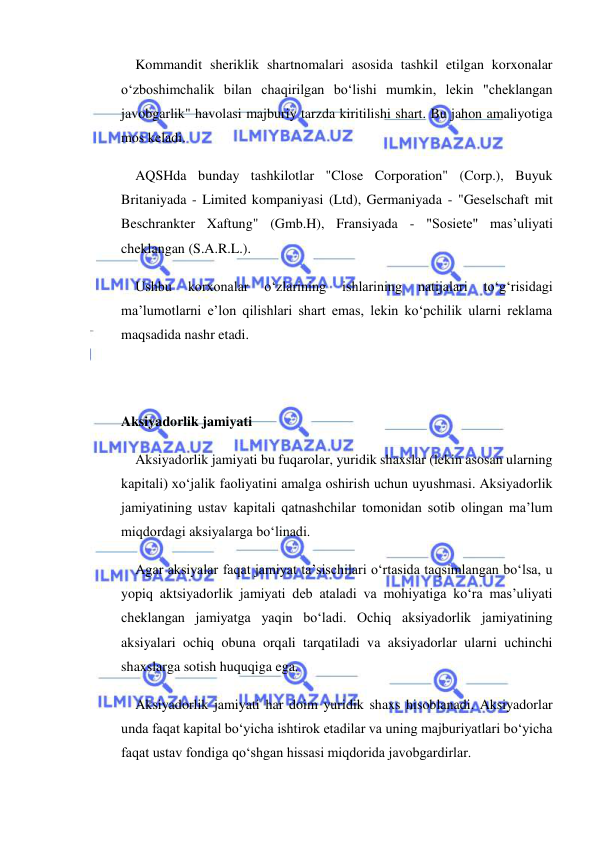  
 
Kommandit sheriklik shartnomalari asosida tashkil etilgan korxonalar 
o‘zboshimchalik bilan chaqirilgan bo‘lishi mumkin, lekin "cheklangan 
javobgarlik" havolasi majburiy tarzda kiritilishi shart. Bu jahon amaliyotiga 
mos keladi. 
AQSHda bunday tashkilotlar "Close Corporation" (Corp.), Buyuk 
Britaniyada - Limited kompaniyasi (Ltd), Germaniyada - "Geselschaft mit 
Beschrankter Xaftung" (Gmb.H), Fransiyada - "Sosiete" mas’uliyati 
cheklangan (S.A.R.L.). 
Ushbu 
korxonalar 
o‘zlarining 
ishlarining 
natijalari 
to‘g‘risidagi 
ma’lumotlarni e’lon qilishlari shart emas, lekin ko‘pchilik ularni reklama 
maqsadida nashr etadi. 
 
 
Aksiyadorlik jamiyati 
Aksiyadorlik jamiyati bu fuqarolar, yuridik shaxslar (lekin asosan ularning 
kapitali) xo‘jalik faoliyatini amalga oshirish uchun uyushmasi. Aksiyadorlik 
jamiyatining ustav kapitali qatnashchilar tomonidan sotib olingan ma’lum 
miqdordagi aksiyalarga bo‘linadi. 
Agar aksiyalar faqat jamiyat ta’sischilari o‘rtasida taqsimlangan bo‘lsa, u 
yopiq aktsiyadorlik jamiyati deb ataladi va mohiyatiga ko‘ra mas’uliyati 
cheklangan jamiyatga yaqin bo‘ladi. Ochiq aksiyadorlik jamiyatining 
aksiyalari ochiq obuna orqali tarqatiladi va aksiyadorlar ularni uchinchi 
shaxslarga sotish huquqiga ega. 
Aksiyadorlik jamiyati har doim yuridik shaxs hisoblanadi. Aksiyadorlar 
unda faqat kapital bo‘yicha ishtirok etadilar va uning majburiyatlari bo‘yicha 
faqat ustav fondiga qo‘shgan hissasi miqdorida javobgardirlar. 
