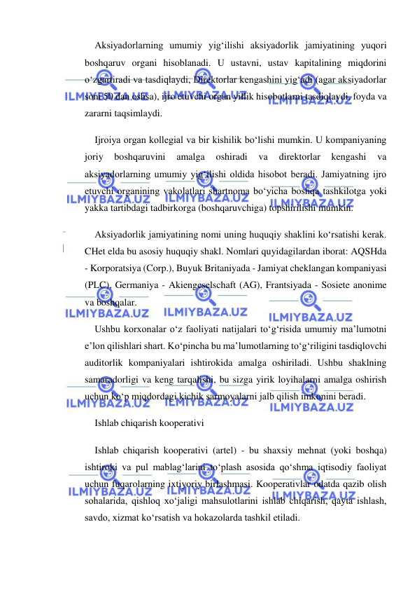  
 
Aksiyadorlarning umumiy yig‘ilishi aksiyadorlik jamiyatining yuqori 
boshqaruv organi hisoblanadi. U ustavni, ustav kapitalining miqdorini 
o‘zgartiradi va tasdiqlaydi, Direktorlar kengashini yig‘adi (agar aksiyadorlar 
soni 50 dan oshsa), ijro etuvchi organ yillik hisobotlarni tasdiqlaydi, foyda va 
zararni taqsimlaydi. 
Ijroiya organ kollegial va bir kishilik bo‘lishi mumkin. U kompaniyaning 
joriy 
boshqaruvini 
amalga 
oshiradi 
va 
direktorlar 
kengashi 
va 
aksiyadorlarning umumiy yig‘ilishi oldida hisobot beradi. Jamiyatning ijro 
etuvchi organining vakolatlari shartnoma bo‘yicha boshqa tashkilotga yoki 
yakka tartibdagi tadbirkorga (boshqaruvchiga) topshirilishi mumkin. 
Aksiyadorlik jamiyatining nomi uning huquqiy shaklini ko‘rsatishi kerak. 
CHet elda bu asosiy huquqiy shakl. Nomlari quyidagilardan iborat: AQSHda 
- Korporatsiya (Corp.), Buyuk Britaniyada - Jamiyat cheklangan kompaniyasi 
(PLC), Germaniya - Akiengeselschaft (AG), Frantsiyada - Sosiete anonime 
va boshqalar. 
Ushbu korxonalar o‘z faoliyati natijalari to‘g‘risida umumiy ma’lumotni 
e’lon qilishlari shart. Ko‘pincha bu ma’lumotlarning to‘g‘riligini tasdiqlovchi 
auditorlik kompaniyalari ishtirokida amalga oshiriladi. Ushbu shaklning 
samaradorligi va keng tarqalishi, bu sizga yirik loyihalarni amalga oshirish 
uchun ko‘p miqdordagi kichik sarmoyalarni jalb qilish imkonini beradi. 
Ishlab chiqarish kooperativi 
Ishlab chiqarish kooperativi (artel) - bu shaxsiy mehnat (yoki boshqa) 
ishtiroki va pul mablag‘larini to‘plash asosida qo‘shma iqtisodiy faoliyat 
uchun fuqarolarning ixtiyoriy birlashmasi. Kooperativlar odatda qazib olish 
sohalarida, qishloq xo‘jaligi mahsulotlarini ishlab chiqarish, qayta ishlash, 
savdo, xizmat ko‘rsatish va hokazolarda tashkil etiladi. 
