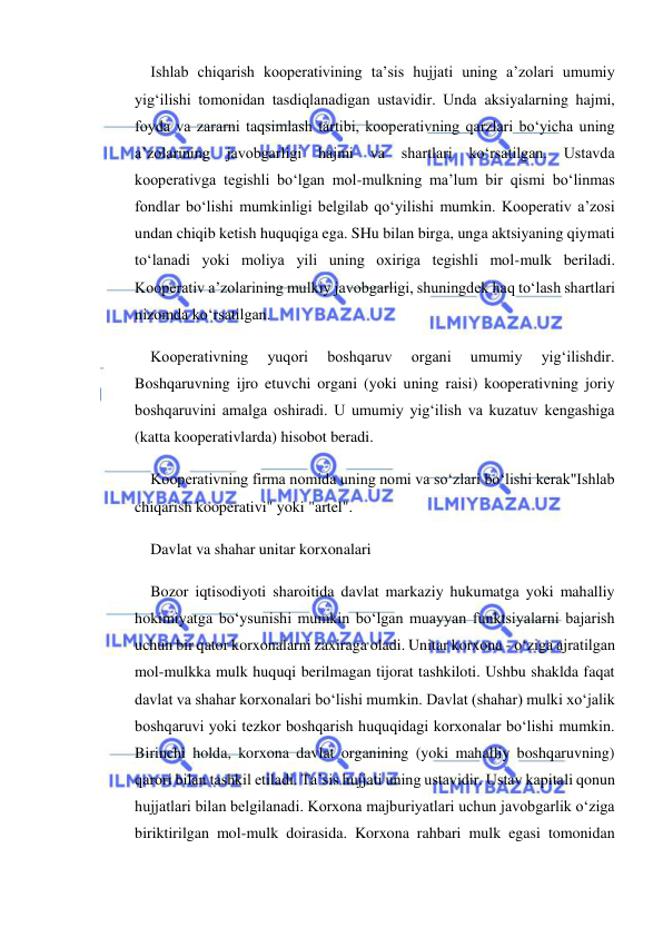  
 
Ishlab chiqarish kooperativining ta’sis hujjati uning a’zolari umumiy 
yig‘ilishi tomonidan tasdiqlanadigan ustavidir. Unda aksiyalarning hajmi, 
foyda va zararni taqsimlash tartibi, kooperativning qarzlari bo‘yicha uning 
a’zolarining 
javobgarligi 
hajmi 
va 
shartlari 
ko‘rsatilgan. 
Ustavda 
kooperativga tegishli bo‘lgan mol-mulkning ma’lum bir qismi bo‘linmas 
fondlar bo‘lishi mumkinligi belgilab qo‘yilishi mumkin. Kooperativ a’zosi 
undan chiqib ketish huquqiga ega. SHu bilan birga, unga aktsiyaning qiymati 
to‘lanadi yoki moliya yili uning oxiriga tegishli mol-mulk beriladi. 
Kooperativ a’zolarining mulkiy javobgarligi, shuningdek haq to‘lash shartlari 
nizomda ko‘rsatilgan. 
Kooperativning 
yuqori 
boshqaruv 
organi 
umumiy 
yig‘ilishdir. 
Boshqaruvning ijro etuvchi organi (yoki uning raisi) kooperativning joriy 
boshqaruvini amalga oshiradi. U umumiy yig‘ilish va kuzatuv kengashiga 
(katta kooperativlarda) hisobot beradi. 
Kooperativning firma nomida uning nomi va so‘zlari bo‘lishi kerak"Ishlab 
chiqarish kooperativi" yoki "artel". 
Davlat va shahar unitar korxonalari 
Bozor iqtisodiyoti sharoitida davlat markaziy hukumatga yoki mahalliy 
hokimiyatga bo‘ysunishi mumkin bo‘lgan muayyan funktsiyalarni bajarish 
uchun bir qator korxonalarni zaxiraga oladi. Unitar korxona - o‘ziga ajratilgan 
mol-mulkka mulk huquqi berilmagan tijorat tashkiloti. Ushbu shaklda faqat 
davlat va shahar korxonalari bo‘lishi mumkin. Davlat (shahar) mulki xo‘jalik 
boshqaruvi yoki tezkor boshqarish huquqidagi korxonalar bo‘lishi mumkin. 
Birinchi holda, korxona davlat organining (yoki mahalliy boshqaruvning) 
qarori bilan tashkil etiladi. Ta’sis hujjati uning ustavidir. Ustav kapitali qonun 
hujjatlari bilan belgilanadi. Korxona majburiyatlari uchun javobgarlik o‘ziga 
biriktirilgan mol-mulk doirasida. Korxona rahbari mulk egasi tomonidan 
