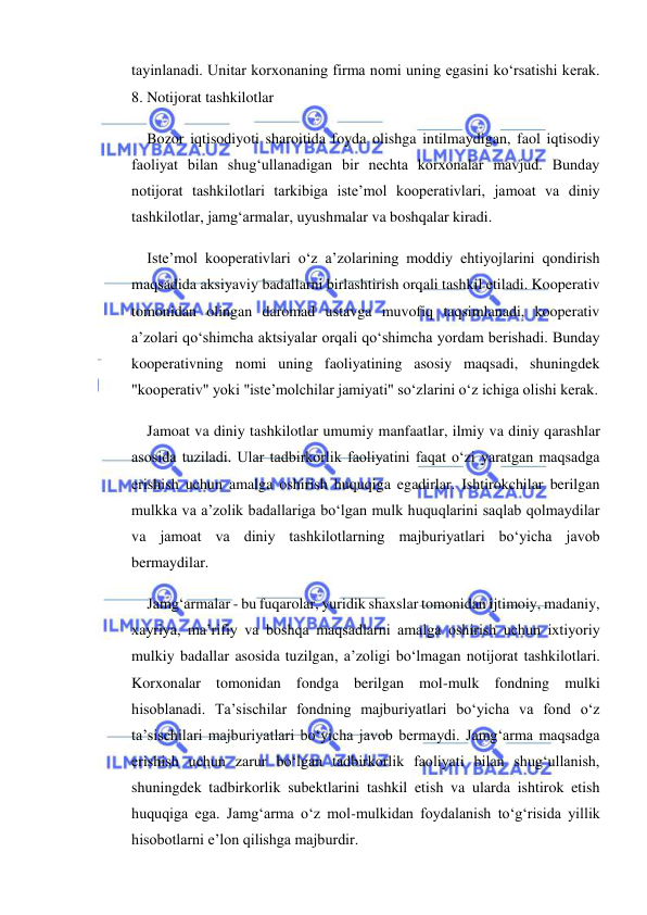  
 
tayinlanadi. Unitar korxonaning firma nomi uning egasini ko‘rsatishi kerak.  
8. Notijorat tashkilotlar 
Bozor iqtisodiyoti sharoitida foyda olishga intilmaydigan, faol iqtisodiy 
faoliyat bilan shug‘ullanadigan bir nechta korxonalar mavjud. Bunday 
notijorat tashkilotlari tarkibiga iste’mol kooperativlari, jamoat va diniy 
tashkilotlar, jamg‘armalar, uyushmalar va boshqalar kiradi. 
Iste’mol kooperativlari o‘z a’zolarining moddiy ehtiyojlarini qondirish 
maqsadida aksiyaviy badallarni birlashtirish orqali tashkil etiladi. Kooperativ 
tomonidan olingan daromad ustavga muvofiq taqsimlanadi, kooperativ 
a’zolari qo‘shimcha aktsiyalar orqali qo‘shimcha yordam berishadi. Bunday 
kooperativning nomi uning faoliyatining asosiy maqsadi, shuningdek 
"kooperativ" yoki "iste’molchilar jamiyati" so‘zlarini o‘z ichiga olishi kerak. 
Jamoat va diniy tashkilotlar umumiy manfaatlar, ilmiy va diniy qarashlar 
asosida tuziladi. Ular tadbirkorlik faoliyatini faqat o‘zi yaratgan maqsadga 
erishish uchun amalga oshirish huquqiga egadirlar. Ishtirokchilar berilgan 
mulkka va a’zolik badallariga bo‘lgan mulk huquqlarini saqlab qolmaydilar 
va jamoat va diniy tashkilotlarning majburiyatlari bo‘yicha javob 
bermaydilar. 
Jamg‘armalar - bu fuqarolar, yuridik shaxslar tomonidan ijtimoiy, madaniy, 
xayriya, ma’rifiy va boshqa maqsadlarni amalga oshirish uchun ixtiyoriy 
mulkiy badallar asosida tuzilgan, a’zoligi bo‘lmagan notijorat tashkilotlari. 
Korxonalar tomonidan fondga berilgan mol-mulk fondning mulki 
hisoblanadi. Ta’sischilar fondning majburiyatlari bo‘yicha va fond o‘z 
ta’sischilari majburiyatlari bo‘yicha javob bermaydi. Jamg‘arma maqsadga 
erishish uchun zarur bo‘lgan tadbirkorlik faoliyati bilan shug‘ullanish, 
shuningdek tadbirkorlik subektlarini tashkil etish va ularda ishtirok etish 
huquqiga ega. Jamg‘arma o‘z mol-mulkidan foydalanish to‘g‘risida yillik 
hisobotlarni e’lon qilishga majburdir. 
