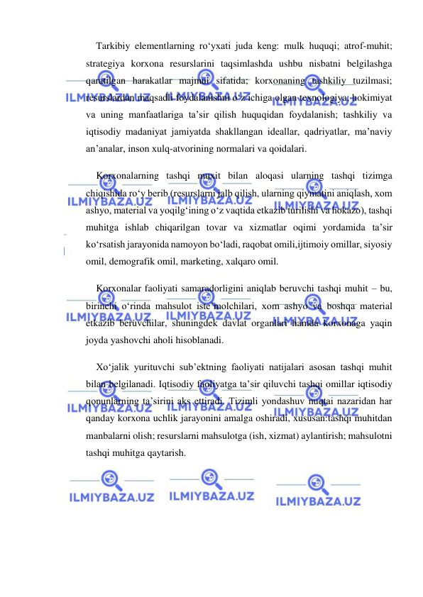  
 
Tarkibiy elementlarning ro‘yxati juda keng: mulk huquqi; atrof-muhit; 
strategiya korxona resurslarini taqsimlashda ushbu nisbatni belgilashga 
qaratilgan harakatlar majmui sifatida; korxonaning tashkiliy tuzilmasi; 
resurslardan maqsadli foydalanishni o‘z ichiga olgan texnologiya; hokimiyat 
va uning manfaatlariga ta’sir qilish huquqidan foydalanish; tashkiliy va 
iqtisodiy madaniyat jamiyatda shakllangan ideallar, qadriyatlar, ma’naviy 
an’analar, inson xulq-atvorining normalari va qoidalari. 
Korxonalarning tashqi muxit bilan aloqasi ularning tashqi tizimga 
chiqishida ro‘y berib (resurslarni jalb qilish, ularning qiymatini aniqlash, xom 
ashyo, material va yoqilg‘ining o‘z vaqtida etkazib turilishi va hokazo), tashqi 
muhitga ishlab chiqarilgan tovar va xizmatlar oqimi yordamida ta’sir 
ko‘rsatish jarayonida namoyon bo‘ladi, raqobat omili,ijtimoiy omillar, siyosiy 
omil, demografik omil, marketing, xalqaro omil. 
Korxonalar faoliyati samaradorligini aniqlab beruvchi tashqi muhit – bu, 
birinchi o‘rinda mahsulot iste’molchilari, xom ashyo va boshqa material 
etkazib beruvchilar, shuningdek davlat organlari hamda korxonaga yaqin 
joyda yashovchi aholi hisoblanadi. 
Xo‘jalik yurituvchi sub’ektning faoliyati natijalari asosan tashqi muhit 
bilan belgilanadi. Iqtisodiy faoliyatga ta’sir qiluvchi tashqi omillar iqtisodiy 
qonunlarning ta’sirini aks ettiradi. Tizimli yondashuv nuqtai nazaridan har 
qanday korxona uchlik jarayonini amalga oshiradi, xususan:tashqi muhitdan 
manbalarni olish; resurslarni mahsulotga (ish, xizmat) aylantirish; mahsulotni 
tashqi muhitga qaytarish. 
 
