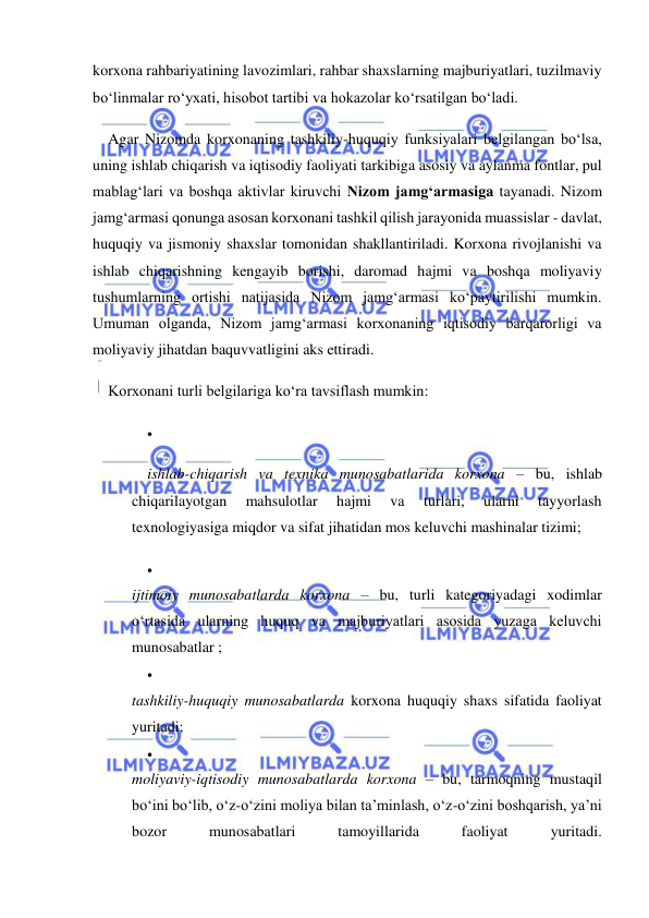  
 
korxona rahbariyatining lavozimlari, rahbar shaxslarning majburiyatlari, tuzilmaviy 
bo‘linmalar ro‘yxati, hisobot tartibi va hokazolar ko‘rsatilgan bo‘ladi. 
Agar Nizomda korxonaning tashkiliy-huquqiy funksiyalari belgilangan bo‘lsa, 
uning ishlab chiqarish va iqtisodiy faoliyati tarkibiga asosiy va aylanma fontlar, pul 
mablag‘lari va boshqa aktivlar kiruvchi Nizom jamg‘armasiga tayanadi. Nizom 
jamg‘armasi qonunga asosan korxonani tashkil qilish jarayonida muassislar - davlat, 
huquqiy va jismoniy shaxslar tomonidan shakllantiriladi. Korxona rivojlanishi va 
ishlab chiqarishning kengayib borishi, daromad hajmi va boshqa moliyaviy 
tushumlarning ortishi natijasida Nizom jamg‘armasi ko‘paytirilishi mumkin. 
Umuman olganda, Nizom jamg‘armasi korxonaning iqtisodiy barqarorligi va 
moliyaviy jihatdan baquvvatligini aks ettiradi. 
Korxonani turli belgilariga ko‘ra tavsiflash mumkin: 
 
 
ishlab-chiqarish va texnika munosabatlarida korxona – bu, ishlab 
chiqarilayotgan 
mahsulotlar 
hajmi 
va 
turlari, 
ularni 
tayyorlash 
texnologiyasiga miqdor va sifat jihatidan mos keluvchi mashinalar tizimi; 
 
 
ijtimoiy munosabatlarda korxona – bu, turli kategoriyadagi xodimlar 
o‘rtasida ularning huquq va majburiyatlari asosida yuzaga keluvchi 
munosabatlar ; 
 
 
tashkiliy-huquqiy munosabatlarda korxona huquqiy shaxs sifatida faoliyat 
yuritadi; 
 
 
moliyaviy-iqtisodiy munosabatlarda korxona – bu, tarmoqning mustaqil 
bo‘ini bo‘lib, o‘z-o‘zini moliya bilan ta’minlash, o‘z-o‘zini boshqarish, ya’ni 
bozor 
munosabatlari 
tamoyillarida 
faoliyat 
yuritadi.  
