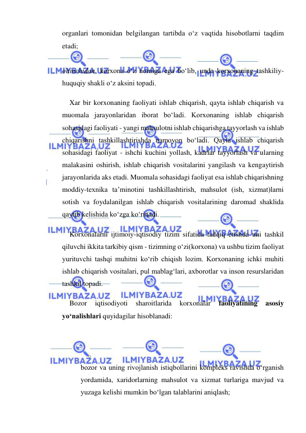  
 
organlari tomonidan belgilangan tartibda o‘z vaqtida hisobotlarni taqdim 
etadi;  
 
oltinchidan, korxona o‘z nomiga ega bo‘lib, unda korxonaning tashkiliy-
huquqiy shakli o‘z aksini topadi. 
Xar bir korxonaning faoliyati ishlab chiqarish, qayta ishlab chiqarish va 
muomala jarayonlaridan iborat bo‘ladi. Korxonaning ishlab chiqarish 
sohasidagi faoliyati - yangi mahsulotni ishlab chiqarishga tayyorlash va ishlab 
chiqarishni tashkillashtirishda namoyon bo‘ladi. Qayta ishlab chiqarish 
sohasidagi faoliyat - ishchi kuchini yollash, kadrlar tayyorlash va ularning 
malakasini oshirish, ishlab chiqarish vositalarini yangilash va kengaytirish 
jarayonlarida aks etadi. Muomala sohasidagi faoliyat esa ishlab chiqarishning 
moddiy-texnika ta’minotini tashkillashtirish, mahsulot (ish, xizmat)larni 
sotish va foydalanilgan ishlab chiqarish vositalarining daromad shaklida 
qaytib kelishida ko‘zga ko‘rinadi. 
Korxonalarni ijtimoiy-iqtisodiy tizim sifatida tadqiq etishda uni tashkil 
qiluvchi ikkita tarkibiy qism - tizimning o‘zi(korxona) va ushbu tizim faoliyat 
yurituvchi tashqi muhitni ko‘rib chiqish lozim. Korxonaning ichki muhiti 
ishlab chiqarish vositalari, pul mablag‘lari, axborotlar va inson resurslaridan 
tashkil topadi. 
Bozor 
iqtisodiyoti 
sharoitlarida 
korxonalar 
faoliyatining 
asosiy 
yo‘nalishlari quyidagilar hisoblanadi: 
 
o 
 
bozor va uning rivojlanish istiqbollarini kompleks ravishda o‘rganish 
yordamida, xaridorlarning mahsulot va xizmat turlariga mavjud va 
yuzaga kelishi mumkin bo‘lgan talablarini aniqlash; 
