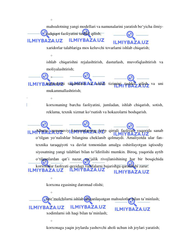  
 
o 
 
mahsulotning yangi modellari va namunalarini yaratish bo‘yicha ilmiy-
tadqiqot faoliyatini tashkil qilish; 
o 
 
xaridorlar talablariga mos keluvchi tovarlarni ishlab chiqarish; 
o 
 
ishlab chiqarishni rejalashtirish, dasturlash, muvofiqlashtirish va 
moliyalashtirish; 
o 
 
mahsulotni taqsimlash va sotish tizimini tashkil qilish va uni 
mukammallashtirish; 
o 
 
korxonaning barcha faoliyatini, jumladan, ishlab chiqarish, sotish, 
reklama, texnik xizmat ko‘rsatish va hokazolarni boshqarish. 
 
Albatta, zamonaviy korxonalarning ko‘p qirrali faoliyati yuqorida sanab 
o‘tilgan yo‘nalishlar bilangina cheklanib qolmaydi. Amaliyotda ular fan-
texnika taraqqiyoti va davlat tomonidan amalga oshirilayotgan iqtisodiy 
siyosatning yangi talablari bilan to‘ldirilishi mumkin. Biroq, yuqorida aytib 
o‘tilganlardan qat’i nazar, xo‘jalik rivojlanishining har bir bosqichida 
korxonalar faoliyati quyidagi vazifalarni bajarishga qaratilishi zarur: 
o 
 
korxona egasining daromad olishi; 
o 
 
iste’molchilarni ishlab chiqarilayotgan mahsulotlar bilan ta’minlash; 
o 
 
xodimlarni ish haqi bilan ta’minlash; 
o 
 
korxonaga yaqin joylarda yashovchi aholi uchun ish joylari yaratish; 
