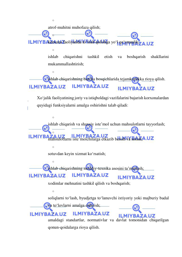  
 
o 
 
atrof-muhitni muhofaza qilish; 
o 
 
korxona faoliyatida to‘xtab qolishga yo‘l qo‘ymaslik; 
o 
 
ishlab 
chiqarishni 
tashkil 
etish 
va 
boshqarish 
shakllarini 
mukammallashtirish; 
o 
 
ishlab chiqarishning barcha bosqichlarida tejamkorlikka rioya qilish. 
 
Xo‘jalik faoliyatining joriy va istiqboldagi vazifalarini bajarish korxonalardan 
quyidagi funksiyalarni amalga oshirishni talab qiladi: 
o 
 
ishlab chiqarish va shaxsiy iste’mol uchun mahsulotlarni tayyorlash; 
o 
 
mahsulotlarni iste’molchilarga etkazib berish va sotish; 
o 
 
sotuvdan keyin xizmat ko‘rsatish; 
o 
 
ishlab chiqarishning moddiy-texnika asosini ta’minlash; 
o 
 
xodimlar mehnatini tashkil qilish va boshqarish; 
o 
 
soliqlarni to‘lash, byudjetga to‘lanuvchi ixtiyoriy yoki majburiy badal 
va to‘lovlarni amalga oshirish; 
o 
 
amaldagi standartlar, normativlar va davlat tomonidan chiqarilgan 
qonun-qoidalarga rioya qilish. 
