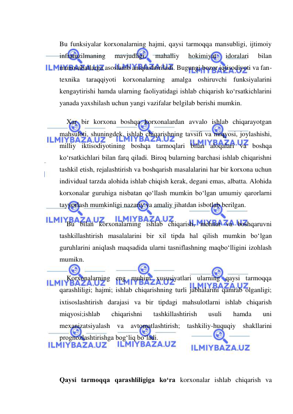  
 
 
Bu funksiyalar korxonalarning hajmi, qaysi tarmoqqa mansubligi, ijtimoiy 
infratuzilmaning 
mavjudligi, 
mahalliy 
hokimiyat 
idoralari 
bilan 
munosabatlarga asoslanib aniqlashtiriladi. Bugungi bozor iqtisodiyoti va fan-
texnika taraqqiyoti korxonalarning amalga oshiruvchi funksiyalarini 
kengaytirishi hamda ularning faoliyatidagi ishlab chiqarish ko‘rsatkichlarini 
yanada yaxshilash uchun yangi vazifalar belgilab berishi mumkin. 
Xar bir korxona boshqa korxonalardan avvalo ishlab chiqarayotgan 
mahsuloti, shuningdek, ishlab chiqarishning tavsifi va miqyosi, joylashishi, 
milliy iktisodiyotining boshqa tarmoqlari bilan aloqalari va boshqa 
ko‘rsatkichlari bilan farq qiladi. Biroq bularning barchasi ishlab chiqarishni 
tashkil etish, rejalashtirish va boshqarish masalalarini har bir korxona uchun 
individual tarzda alohida ishlab chiqish kerak, degani emas, albatta. Alohida 
korxonalar guruhiga nisbatan qo‘llash mumkin bo‘lgan umumiy qarorlarni 
tayyorlash mumkinligi nazariy va amaliy jihatdan isbotlab berilgan. 
Bu bilan korxonalarning ishlab chiqarish, mehnat va boshqaruvni 
tashkillashtirish masalalarini bir xil tipda hal qilish mumkin bo‘lgan 
guruhlarini aniqlash maqsadida ularni tasniflashning maqbo‘lligini izohlash 
mumikn. 
Korxonalarning eng muhim xususiyatlari ularning qaysi tarmoqqa 
qarashliligi; hajmi; ishlab chiqarishning turli jabhalarini qamrab olganligi; 
ixtisoslashtirish darajasi va bir tipdagi mahsulotlarni ishlab chiqarish 
miqyosi;ishlab 
chiqarishni 
tashkillashtirish 
usuli 
hamda 
uni 
mexanizatsiyalash va avtomatlashtirish; tashkiliy-huquqiy shakllarini 
prognozlashtirishga bog‘liq bo‘ladi. 
 
 
Qaysi tarmoqqa qarashliligiga ko‘ra korxonalar ishlab chiqarish va 
