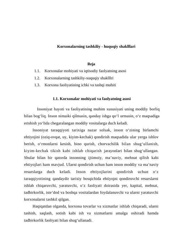 Korxonalarning tashkiliy - huquqiy shaklllari
Reja
1.1.
Korxonalar mohiyati va iqtisodiy faolyatning asosi
1.2.
Korxonalarning tashkiliy-xuquqiy shaklllri
1.3.
Korxona faoliyatining ichki va tashqi muhiti
                       1.1. Korxonalar mohiyati va faolyatning asosi
         Insoniyat hayoti va faoliyatining muhim xususiyati uning moddiy borliq
bilan bog‘liq. Inson nimaiki qilmasin, qanday ishga qo‘l urmasin, o‘z maqsadiga
erishish yo‘lida chegaralangan moddiy vositalarga duch keladi.
Insoniyat  taraqqiyoti  tarixiga  nazar  solsak,  inson  o‘zining  birlamchi
ehtiyojini (oziq-ovqat, uy, kiyim-kechak) qondirish maqsadida ular yerga ishlov
berish,  o‘rmonlarni  kesish,  bino  qurish,  chorvachilik  bilan  shug‘ullanish,
kiyim-kechak  tikish  kabi  ishlab  chiqarish  jarayonlari bilan shug‘ullangan.
Shular  bilan  bir  qatorda  insonning  ijtimoiy,  ma’naviy,  mehnat  qilish kabi
ehtiyojlari ham mavjud. Ularni qondirish uchun ham inson moddiy va ma’naviy
resurslarga  duch
 keladi.  Inson  ehtiyojlarini  qondirish  uchun  o‘z
taraqqiyotining  qandaydir tarixiy bosqichida ehtiyojni qondiruvchi resurslarni
ishlab  chiqaruvchi,  yaratuvchi,  o‘z  faoliyati  doirasida  yer,  kapital,  mehnat,
tadbirkorlik, iste’dod va boshqa vositalardan foydalanuvchi va ularni yaratuvchi
korxonalarni tashkil qilgan.
Haqiqatdan olganda, korxona tovarlar va xizmatlar ishlab chiqaradi, ularni
tashish,  saqlash,  sotish  kabi  ish  va  xizmatlarni  amalga  oshiradi  hamda
tadbirkorlik faoliyati bilan shug‘ullanadi.
