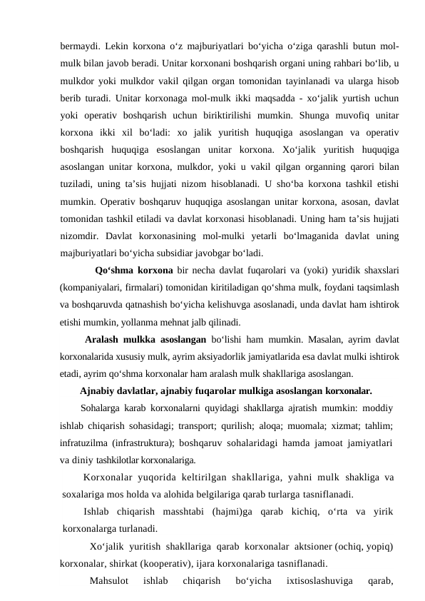 bermaydi. Lekin korxona o‘z majburiyatlari bo‘yicha o‘ziga qarashli butun mol-
mulk bilan javob beradi. Unitar korxonani boshqarish organi uning rahbari bo‘lib, u
mulkdor yoki mulkdor vakil qilgan organ tomonidan tayinlanadi va ularga hisob
berib turadi. Unitar korxonaga mol-mulk ikki maqsadda - xo‘jalik yurtish uchun
yoki  operativ  boshqarish  uchun  biriktirilishi  mumkin.  Shunga  muvofiq  unitar
korxona  ikki  xil  bo‘ladi:  xo  jalik  yuritish  huquqiga  asoslangan  va  operativ
boshqarish  huquqiga  esoslangan  unitar  korxona.  Xo‘jalik  yuritish  huquqiga
asoslangan unitar korxona, mulkdor, yoki u vakil qilgan organning qarori bilan
tuziladi, uning ta’sis hujjati nizom hisoblanadi. U sho‘ba korxona tashkil etishi
mumkin. Operativ boshqaruv huquqiga asoslangan unitar korxona, asosan, davlat
tomonidan tashkil etiladi va davlat korxonasi hisoblanadi. Uning ham ta’sis hujjati
nizomdir.  Davlat  korxonasining  mol-mulki  yetarli  bo‘lmaganida  davlat  uning
majburiyatlari bo‘yicha subsidiar javobgar bo‘ladi.
      Qo‘shma  korxona bir necha davlat fuqarolari va (yoki) yuridik shaxslari
(kompaniyalari, firmalari) tomonidan kiritiladigan qo‘shma mulk, foydani taqsimlash
va boshqaruvda qatnashish bo‘yicha kelishuvga asoslanadi, unda davlat ham ishtirok
etishi mumkin, yollanma mehnat jalb qilinadi.
 Aralash mulkka asoslangan bo‘lishi ham  mumkin. Masalan, ayrim davlat
korxonalarida xususiy mulk, ayrim aksiyadorlik jamiyatlarida esa davlat mulki ishtirok
etadi, ayrim qo‘shma korxonalar ham aralash mulk shakllariga asoslangan.
Ajnabiy davlatlar, ajnabiy fuqarolar mulkiga asoslangan korxonalar.
Sohalarga karab korxonalarni quyidagi shakllarga ajratish  mumkin: moddiy
ishlab chiqarish sohasidagi; transport; qurilish;  aloqa; muomala; xizmat; tahlim;
infratuzilma (infrastruktura);  boshqaruv sohalaridagi hamda jamoat jamiyatlari
va diniy tashkilotlar korxonalariga.
Korxonalar  yuqorida  keltirilgan  shakllariga,  yahni  mulk  shakliga va
soxalariga mos holda va alohida belgilariga qarab turlarga tasniflanadi.
Ishlab  chiqarish  masshtabi  (hajmi)ga  qarab  kichiq,  o‘rta  va  yirik
korxonalarga turlanadi.
Xo‘jalik  yuritish  shakllariga  qarab  korxonalar  aktsioner (ochiq, yopiq)
korxonalar, shirkat (kooperativ), ijara korxonalariga tasniflanadi.
Mahsulot   ishlab   chiqarish   bo‘yicha   ixtisoslashuviga   qarab,
