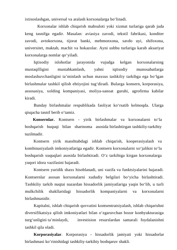 ixtisoslashgan, universal va aralash korxonalarga bo‘linadi.
Korxonalar ishlab chiqarish mahsuloti yoki xizmat turlariga qarab juda
keng  tasnifga  egadir.  Masalan:  aviasiya  zavodi,  tekstil  fabrikasi,  konditer
zavodi,  avtokorxona,  tijorat  banki,  mehmonxona,  savdo  uyi,  shifoxona,
universitet, maktab, machit va hokazolar. Ayni ushbu turlariga karab aksariyat
korxonalarga nomlar qo‘yiladi.
Iqtisodiy  islohotlar  jarayonida  vujudga  kelgan  korxonalarning
mustaqilligini
 
mustahkamlash,
 
yahni
 
iqtisodiy
 
munosabatlarga
moslashuvchanligini ta’minlash uchun maxsus tashkiliy tarkibga ega bo‘lgan
birlashmalar tashkil qilish ehtiyojini tug‘diradi. Bularga konsern, korporasiya,
assosasiya,  xolding  kompaniyasi,  moliya-sanoat  guruhi,  agrofirma  kabilar
kiradi.
Bunday  birlashmalar  respublikada  faoliyat  ko‘rsatib  kelmoqda.  Ularga
qisqacha tasnif berib o‘tamiz.
Konsernlar. Kontsern  -  yirik  birlashmalar  va  korxonalarni  to‘la
boshqarish   huquqi   bilan   shartnoma   asosida birlashtirgan tashkiliy-tarkibiy
tuzilmadir.
Kontsern  yirik  masshtabdagi  ishlab  chiqarish,  kooperasiyalash  va
kombinasiyalash imkoniyatlariga egadir. Kontsern korxonalarni xo‘jalikni to‘la
boshqarish xuquqlari asosida birlashtiradi. O‘z tarkibiga kirgan korxonalarga
yuqori idora vazifasini bajaradi.
Kontsern yuridik shaxs hisoblanadi, uni vazifa va funktsiyalarini bajaradi.
Kontsernlar  asosan  korxonalarni  xududiy  belgilari  bo‘yicha  birlashtiradi.
Tashkiliy tarkib nuqtai nazardan hissadorlik jamiyatlariga yaqin bo‘lib, u turli
mulkchilik  shakllaridagi  hissadorlik  kompaniyalarni  va  korxonalarni
birlashmasidir.
Kapitalni, ishlab chiqarish quvvatini kontsentratsiyalash, ishlab chiqarishni
diversifikatsiya qilish imkoniyatlari bilan o‘zgaruvchan bozor konhyukturasiga
turg‘unligini ta’minlaydi, 
investision  resurslardan  samarali  foydalanishni
tashkil qila oladi.
Korporasiyalar.  Korporasiya  -  hissadorlik  jamiyati  yoki  hissadorlar
birlashmasi ko‘rinishidagi tashkiliy-tarkibiy boshqaruv shakli.
