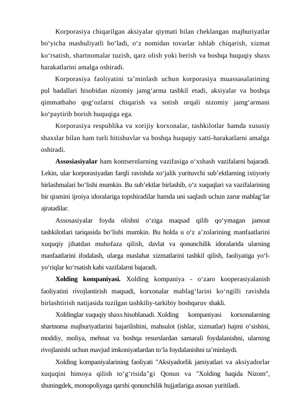 Korporasiya chiqarilgan aksiyalar qiymati bilan cheklangan majburiyatlar
bo‘yicha mashuliyatli bo‘ladi, o‘z nomidan tovarlar ishlab  chiqarish, xizmat
ko‘rsatish, shartnomalar tuzish, qarz olish yoki berish va boshqa huquqiy shaxs
harakatlarini amalga oshiradi.
Korporasiya  faoliyatini  ta’minlash  uchun  korporasiya  muassasalarining
pul badallari hisobidan nizomiy jamg‘arma tashkil  etadi, aksiyalar va boshqa
qimmatbaho qog‘ozlarni  chiqarish  va  sotish  orqali  nizomiy  jamg‘armani
ko‘paytirib borish huquqiga ega.
Korporasiya respublika va xorijiy korxonalar, tashkilotlar hamda xususiy
shaxslar bilan ham turli bitishuvlar va boshqa huquqiy xatti-harakatlarni amalga
oshiradi.
Assosiasiyalar ham kontsernlarning vazifasiga o‘xshash vazifalarni bajaradi.
Lekin, ular korporasiyadan farqli ravishda xo‘jalik yurituvchi sub’ektlarning ixtiyoriy
birlashmalari bo‘lishi mumkin. Bu sub’ektlar birlashib, o‘z xuquqlari va vazifalarining
bir qismini ijroiya idoralariga topshiradilar hamda uni saqlash uchun zarur mablag‘lar
ajratadilar.
Assosasiyalar  foyda  olishni  o‘ziga  maqsad  qilib  qo‘ymagan  jamoat
tashkilotlari tariqasida bo‘lishi mumkin. Bu holda u o‘z a’zolarining manfaatlarini
xuquqiy  jihatdan  muhofaza  qilish,  davlat  va  qonunchilik  idoralarida  ularning
manfaatlarini ifodalash,  ularga maslahat xizmatlarini tashkil qilish, faoliyatiga yo‘l-
yo‘riqlar ko‘rsatish kabi vazifalarni bajaradi.
Xolding  kompaniyasi. Xolding  kompaniya  -  o‘zaro  kooperasiyalanish
faoliyatini  rivojlantirish  maqsadi,  korxonalar  mablag‘larini  ko‘ngilli  ravishda
birlashtirish natijasida tuzilgan tashkiliy-tarkibiy boshqaruv shakli.
Xoldinglar xuquqiy shaxs hisoblanadi. Xolding 
kompaniyasi
 korxonalarning
shartnoma majburiyatlarini bajarilishini, mahsulot (ishlar, xizmatlar) hajmi o‘sishini,
moddiy, moliya, mehnat va boshqa resurslardan samarali foydalanishni, ularning
rivojlanishi uchun mavjud imkoniyatlardan to‘la foydalanishni ta’minlaydi.
Xolding kompaniyalarining faoliyati "Aksiyadorlik jamiyatlari  va aksiyadorlar
xuquqini  himoya  qilish  to‘g‘risida"gi Qonun  va  "Xolding  haqida  Nizom",
shuningdek, monopoliyaga qarshi qonunchilik hujjatlariga asosan yuritiladi.
