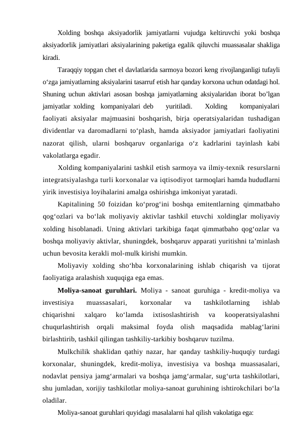 Xolding  boshqa  aksiyadorlik  jamiyatlarni  vujudga  keltiruvchi  yoki  boshqa
aksiyadorlik jamiyatlari aksiyalarining paketiga egalik qiluvchi muassasalar shakliga
kiradi.
Taraqqiy topgan chet el davlatlarida sarmoya bozori keng rivojlanganligi tufayli
o‘zga jamiyatlarning aksiyalarini tasarruf etish har qanday korxona uchun odatdagi hol.
Shuning uchun aktivlari  asosan boshqa jamiyatlarning aksiyalaridan iborat bo’lgan
jamiyatlar  xolding  kompaniyalari deb    yuritiladi.    Xolding    kompaniyalari
faoliyati  aksiyalar  majmuasini  boshqarish, birja operatsiyalaridan  tushadigan
dividentlar va daromadlarni to‘plash, hamda aksiyador jamiyatlari faoliyatini
nazorat  qilish,  ularni  boshqaruv  organlariga  o‘z  kadrlarini  tayinlash  kabi
vakolatlarga egadir.
Xolding kompaniyalarini tashkil etish sarmoya va ilmiy-texnik resurslarni
integratsiyalashga turli korxonalar va iqtisodiyot tarmoqlari hamda hududlarni
yirik investisiya loyihalarini amalga oshirishga imkoniyat yaratadi.
Kapitalining 50 foizidan ko‘prog‘ini boshqa emitentlarning  qimmatbaho
qog‘ozlari va bo‘lak moliyaviy aktivlar tashkil etuvchi  xoldinglar moliyaviy
xolding hisoblanadi. Uning aktivlari tarkibiga faqat qimmatbaho qog‘ozlar va
boshqa moliyaviy aktivlar, shuningdek, boshqaruv apparati yuritishni ta’minlash
uchun bevosita kerakli mol-mulk kirishi mumkin.
Moliyaviy  xolding  sho‘hba  korxonalarining  ishlab  chiqarish  va  tijorat
faoliyatiga aralashish xuquqiga ega emas.
Moliya-sanoat guruhlari. Moliya - sanoat guruhiga - kredit-moliya va
investisiya
 muassasalari,
 korxonalar  va  tashkilotlarning  ishlab
chiqarishni  xalqaro  ko‘lamda  ixtisoslashtirish  va  kooperatsiyalashni
chuqurlashtirish  orqali  maksimal  foyda  olish  maqsadida  mablag‘larini
birlashtirib, tashkil qilingan tashkiliy-tarkibiy boshqaruv tuzilma.
Mulkchilik shaklidan qathiy nazar, har qanday tashkiliy-huquqiy turdagi
korxonalar,  shuningdek,  kredit-moliya,  investisiya  va  boshqa  muassasalari,
nodavlat pensiya jamg‘armalari va boshqa jamg‘armalar, sug‘urta tashkilotlari,
shu jumladan, xorijiy tashkilotlar moliya-sanoat guruhining ishtirokchilari bo‘la
oladilar.
Moliya-sanoat guruhlari quyidagi masalalarni hal qilish vakolatiga ega:
