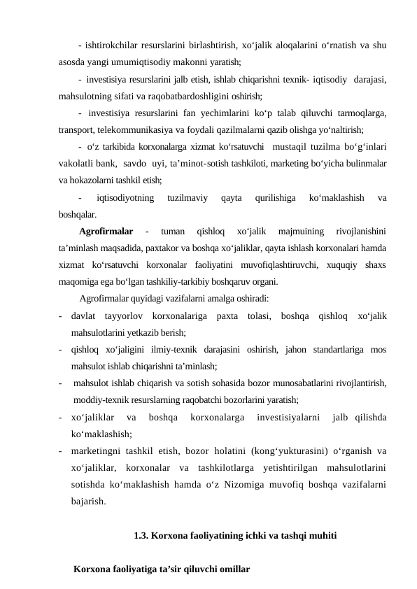 - ishtirokchilar resurslarini birlashtirish, xo‘jalik aloqalarini o‘rnatish va shu
asosda yangi umumiqtisodiy makonni yaratish;
-  investisiya resurslarini jalb etish, ishlab chiqarishni texnik- iqtisodiy  darajasi,
mahsulotning sifati va raqobatbardoshligini oshirish;
-  investisiya resurslarini fan yechimlarini ko‘p talab qiluvchi tarmoqlarga,
transport, telekommunikasiya va foydali qazilmalarni qazib olishga yo‘naltirish;
-  o‘z tarkibida korxonalarga xizmat ko‘rsatuvchi  mustaqil tuzilma bo‘g‘inlari
vakolatli bank,  savdo  uyi, ta’minot-sotish tashkiloti, marketing bo‘yicha bulinmalar
va hokazolarni tashkil etish;
-  
iqtisodiyotning  tuzilmaviy  qayta
 qurilishiga  ko‘maklashish  va
boshqalar.
Agrofirmalar 
-
 tuman  qishloq  xo‘jalik  majmuining  rivojlanishini
ta’minlash maqsadida, paxtakor va boshqa xo‘jaliklar, qayta ishlash korxonalari hamda
xizmat  ko‘rsatuvchi  korxonalar  faoliyatini  muvofiqlashtiruvchi,  xuquqiy  shaxs
maqomiga ega bo‘lgan tashkiliy-tarkibiy boshqaruv organi.
Agrofirmalar quyidagi vazifalarni amalga oshiradi:
-
davlat  tayyorlov  korxonalariga  paxta  tolasi,  boshqa  qishloq  xo‘jalik
mahsulotlarini yetkazib berish;
-
qishloq  xo‘jaligini  ilmiy-texnik  darajasini  oshirish,  jahon  standartlariga  mos
mahsulot ishlab chiqarishni ta’minlash;
-
mahsulot ishlab chiqarish va sotish sohasida bozor munosabatlarini rivojlantirish,
moddiy-texnik resurslarning raqobatchi bozorlarini yaratish;
-
xo‘jaliklar   va   boshqa   korxonalarga   investisiyalarni   jalb  qilishda
ko‘maklashish;
-
marketingni  tashkil  etish, bozor  holatini (kong‘yukturasini)  o‘rganish va
xo‘jaliklar,  korxonalar  va  tashkilotlarga  yetishtirilgan  mahsulotlarini
sotishda ko‘maklashish hamda o‘z Nizomiga muvofiq boshqa vazifalarni
bajarish.
1.3. Korxona faoliyatining ichki va tashqi muhiti
Korxona faoliyatiga ta’sir qiluvchi omillar
