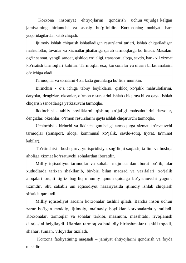 Korxona   insoniyat   ehtiyojlarini   qondirish   uchun vujudga kelgan
jamiyatning  birlamchi  va  asosiy  bo‘g‘inidir.  Korxonaning  mohiyati  ham
yuqoridagilardan kelib chiqadi.
Ijtimoiy ishlab chiqarish ishlatiladigan resurslarni turlari, ishlab chiqariladigan
mahsulotlar, tovarlar va xizmatlar jihatlariga qarab tarmoqlarga bo‘linadi. Masalan:
og‘ir sanoat, yengil sanoat, qishloq xo‘jaligi, transport, aloqa, savdo, har - xil xizmat
ko‘rsatish tarmoqlari kabilar. Tarmoqlar esa, korxonalar va ularni birlashmalarini
o‘z ichiga oladi.
Tarmoq lar va sohalarni 4 xil katta guruhlarga bo‘lish  mumkin.
Birinchisi  -  o‘z  ichiga  tabiiy  boyliklarni,  qishloq  xo‘jalik  mahsulotlarini,
daryolar, dengizlar, okeanlar, o‘rmon resurslarini ishlab chiqaruvchi va qayta ishlab
chiqarish sanoatlariga yetkazuvchi tarmoqlar.
Ikkinchisi - tabiiy boyliklarni, qishloq xo‘jaligi  mahsulotlarini daryolar,
dengizlar, okeanlar, o‘rmon resurslarini qayta ishlab chiqaruvchi tarmoqlar.
Uchinchisi - birinchi va ikkinchi guruhdagi tarmoqlarga xizmat  ko‘rsatuvchi
tarmoqlar  (transport,  aloqa,  kommunal  xo‘jalik,  savdo-sotiq,  tijorat,  ta’minot
kabilar).
To‘rtinchisi - boshqaruv, yurispridisiya, sog‘liqni saqlash, ta’lim va boshqa
aholiga xizmat ko‘rsatuvchi sohalardan iboratdir.
Milliy iqtisodiyot tarmoqlar va sohalar majmuasidan iborat  bo‘lib, ular
xududlarda  tarixan  shakllanib,  bir-biri  bilan  maqsad  va  vazifalari,  xo‘jalik
aloqalari  orqali  tig‘iz  bog‘liq  umumiy  qonun-qoidaga  bo‘ysunuvchi  yagona
tizimdir.  Shu  sababli  uni  iqtisodiyot  nazariyasida  ijtimoiy  ishlab  chiqarish
sifatida qaraladi.
Milliy iqtisodiyot asosini korxonalar tashkil qiladi. Barcha inson uchun
zarur  bo‘lgan  moddiy,  ijtimoiy,  ma’naviy  boyliklar  korxonalarda yaratiladi.
Korxonalar,  tarmoqlar  va  sohalar  tarkibi,  mazmuni,  masshtabi,  rivojlanish
darajasini belgilaydi. Ulardan tarmoq va hududiy birlashmalar tashkil topadi,
shahar, tuman, viloyatlar tuziladi.
Korxona faoliyatining maqsadi – jamiyat ehtiyojlarini qondirish va foyda
olishdir.

