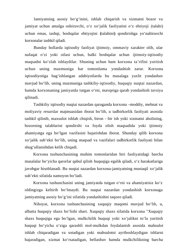 Jamiyatning  asosiy  bo‘g‘inini,  ishlab  chiqarish  va  xizmatni  bozor  va
jamiyat uchun amalga oshiruvchi, o‘z xo‘jalik faoliyatini o‘z ehtiyoji  (talabi)
uchun  emas,  tashqi,  boshqalar  ehtiyojini  (talabini)  qondirishga  yo‘naltiruvchi
korxonalar tashkil qiladi.
Bunday hollarda iqtisodiy faoliyat ijtimoiy, ommaviy xarakter olib, ular
nafaqat  o‘zi  yoki  oilasi  uchun,  balki  boshqalar  uchun  ijtimoiy-iqtisodiy
maqsadni ko‘zlab ishlaydilar. Shuning uchun ham  korxona ta’rifini yoritish
uchun  uning  mazmuniga  har  tomonlama  yondashish  zarur.  Korxona
iqtisodiyotiga bag‘ishlangan  adabiyotlarda  bu  masalaga yaxlit  yondashuv
mavjud bo‘lib, uning mazmuniga tashkiliy-iqtisodiy, huquqiy nuqtai nazardan,
hamda korxonaning jamiyatda tutgan o‘rni, mavqeiga qarab yondashish tavsiya
qilinadi.
Tashkiliy iqtisodiy nuqtai nazardan qaraganda korxona –moddiy, mehnat va
moliyaviy resurslar majmuasidan iborat bo‘lib, u tadbirkorlik faoliyati asosida
tashkil qilinib, maxsulot ishlab chiqish, biron - bir ish yoki xizmatni aholining,
bozorning  talablarini  qondirshi  va  foyda  olish  maqsadida  yoki  ijtimoiy
ahamiyatga ega bo‘lgan vazifasini bajarishdan iborat. Shunday qilib korxona
xo‘jalik sub’ekti bo‘lib, uning maqsad va vazifalari tadbirkorlik faoliyati bilan
shug‘ullanishdan kelib chiqadi.
Korxona  tushunchasining  muhim  tomonlaridan  biri  faoliyatidagi  barcha
masalalar bo‘yicha qarorlar qabul qilish huquqiga egalik qiladi, o‘z harakatlariga
javobgar hisoblanadi. Bu nuqtai nazardan korxona-jamiyatning mustaqil xo‘jalik
sub’ekti sifatida namoyon bo‘ladi.
Korxona tushunchasini uning jamiyatda tutgan o‘rni va ahamiyatisiz ko‘z
oldingizga  keltirib  bo‘lmaydi.  Bu  nuqtai  nazardan  yondashish  korxonaga
jamiyatning asosiy bo‘g‘ini sifatida yondashishni taqozo qiladi.
Nihoyat,  korxona  tushunchasining  xuquqiy  maqomi  mavjud  bo‘lib,  u,
albatta huquqiy shaxs bo‘lishi shart. Xuquqiy shaxs sifatida korxona "Xuquqiy
shaxs huquqiga ega bo‘lgan, mulkchilik huquqi yoki xo‘jalikni to‘la yuritish
huquqi  bo‘yicha  o‘ziga  qarashli  mol-mulkdan  foydalanish  asosida mahsulot
ishlab  chiqaradigan  va  sotadigan  yoki  mahsulotni ayriboshlaydigan  ishlarni
bajaradigan,  xizmat  ko‘rsatadigan,  bellashuv  hamda  mulkchilikning  barcha

