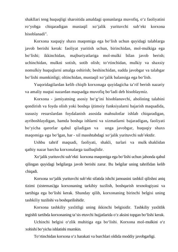 shakllari teng huquqligi sharoitida amaldagi qonunlarga muvofiq, o‘z faoliyatini
ro‘yobga  chiqaradigan  mustaqil  xo‘jalik  yurituvchi  sub’ekt  korxona
hisoblanadi".
Korxona xuquqiy shaxs maqomiga ega bo‘lish uchun quyidagi talablarga
javob  berishi  kerak:  faoliyat  yuritish  uchun,  birinchidan,  mol-mulkiga  ega
bo‘lishi;  ikkinchidan,  majburiyatlariga  mol-mulki  bilan  javob  berish;
uchinchidan,  mulkni  sotish,  sotib  olish;  to‘rtinchidan,  mulkiy  va  shaxsiy
nomulkiy huquqlarni amalga oshirish; beshinchidan, sudda javobgar va talabgar
bo‘lishi mumkinligi; oltinchidan, mustaqil xo‘jalik balansiga ega bo‘lish.
Yuqoridagilardan kelib chiqib korxonaga quyidagicha ta’rif berish nazariy
va amaliy nuqtai nazardan maqsadga muvofiq bo‘ladi deb hisoblaymiz. 
Korxona - jamiyatning asosiy bo‘g‘ini hisoblanuvchi, aholining talabini
qondirish va foyda olish yoki boshqa ijtimoiy funksiyalarni bajarish maqsadida,
xususiy  resurslardan  foydalanish  asosida  mahsulotlar  ishlab  chiqaradigan,
ayriboshlaydigan, hamda boshqa ishlarni va xizmatlarni bajaradigan,  faoliyati
bo‘yicha  qarorlar  qabul qiladigan  va   unga  javobgar,  huquqiy  shaxs
maqomiga ega bo‘lgan, har - xil masshtabdagi xo‘jalik yurituvchi sub’ektdir.
Ushbu   tahrif   maqsadi,   faoliyati,   shakli,   turlari   va   mulk shaklidan
qathiy nazar barcha korxonalarga taalluqlidir.
Xo‘jalik yurituvchi sub’ekti  korxona maqomiga ega bo‘lishi uchun jahonda qabul
qilingan quyidagi belgilarga javob berishi zarur. Bu  belgilar uning tahrifidan kelib
chiqadi.
Korxona xo‘jalik yurituvchi sub’ekt sifatida ishchi jamoasini tashkil qilishni aniq
tizimi  (sistemasi)ga  korxonaning  tarkibiy  tuzilish,  boshqarish  texnologiyasi  va
tartibiga ega bo‘lishi kerak.  Shunday qilib, korxonaning birinchi belgisi uning
tashkiliy tuzilishi va boshqarilishidir.
Korxona  tashkiliy  yaxlitligi  uning  ikkinchi  belgisidir.  Tashkiliy  yaxlitlik
tegishli tartibda korxonaning ta’sis etuvchi hujjatlarida o‘z aksini topgan bo‘lishi kerak.
Uchinchi  belgisi  o‘zlik muhitiga  ega  bo‘lishi.  Korxona mol-mulkini o‘z
xohishi bo‘yicha ishlatishi mumkin.
To‘rtinchidan korxona o‘z harakati va burchlari oldida moddiy javobgarligi.
