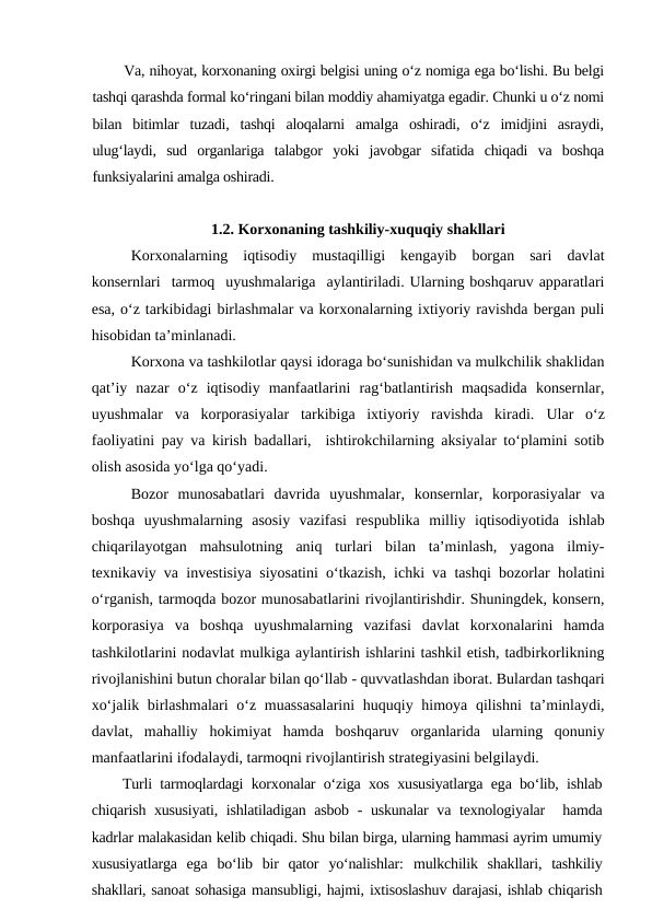 Va, nihoyat, korxonaning oxirgi belgisi uning o‘z nomiga ega bo‘lishi. Bu belgi
tashqi qarashda formal ko‘ringani bilan moddiy ahamiyatga egadir. Chunki u o‘z nomi
bilan  bitimlar  tuzadi,  tashqi  aloqalarni  amalga  oshiradi,  o‘z  imidjini  asraydi,
ulug‘laydi,  sud  organlariga  talabgor  yoki  javobgar  sifatida  chiqadi  va  boshqa
funksiyalarini amalga oshiradi.
1.2. Korxonaning tashkiliy-xuquqiy shakllari
Korxonalarning  iqtisodiy  mustaqilligi  kengayib  borgan  sari  davlat
konsernlari  tarmoq  uyushmalariga  aylantiriladi. Ularning boshqaruv apparatlari
esa, o‘z tarkibidagi birlashmalar va korxonalarning ixtiyoriy ravishda bergan puli
hisobidan ta’minlanadi. 
Korxona va tashkilotlar qaysi idoraga bo‘sunishidan va mulkchilik shaklidan
qat’iy  nazar  o‘z  iqtisodiy  manfaatlarini  rag‘batlantirish  maqsadida  konsernlar,
uyushmalar  va  korporasiyalar  tarkibiga  ixtiyoriy  ravishda  kiradi.  Ular  o‘z
faoliyatini pay va kirish badallari,  ishtirokchilarning aksiyalar to‘plamini sotib
olish asosida yo‘lga qo‘yadi. 
Bozor  munosabatlari  davrida  uyushmalar,  konsernlar,  korporasiyalar  va
boshqa  uyushmalarning  asosiy  vazifasi  respublika  milliy  iqtisodiyotida ishlab
chiqarilayotgan  mahsulotning  aniq  turlari  bilan  ta’minlash,  yagona  ilmiy-
texnikaviy va investisiya siyosatini o‘tkazish, ichki va tashqi bozorlar  holatini
o‘rganish, tarmoqda bozor munosabatlarini rivojlantirishdir. Shuningdek, konsern,
korporasiya  va  boshqa  uyushmalarning  vazifasi  davlat  korxonalarini  hamda
tashkilotlarini nodavlat mulkiga aylantirish ishlarini tashkil etish, tadbirkorlikning
rivojlanishini butun choralar bilan qo‘llab - quvvatlashdan iborat. Bulardan tashqari
xo‘jalik birlashmalari  o‘z muassasalarini  huquqiy himoya qilishni  ta’minlaydi,
davlat,  mahalliy  hokimiyat  hamda  boshqaruv  organlarida  ularning  qonuniy
manfaatlarini ifodalaydi, tarmoqni rivojlantirish strategiyasini belgilaydi.
Turli tarmoqlardagi korxonalar o‘ziga xos xususiyatlarga ega bo‘lib, ishlab
chiqarish xususiyati, ishlatiladigan asbob  - uskunalar  va texnologiyalar  hamda
kadrlar malakasidan kelib chiqadi. Shu bilan birga, ularning hammasi ayrim umumiy
xususiyatlarga  ega  bo‘lib bir  qator  yo‘nalishlar: mulkchilik  shakllari,  tashkiliy
shakllari, sanoat sohasiga mansubligi, hajmi, ixtisoslashuv darajasi, ishlab chiqarish
