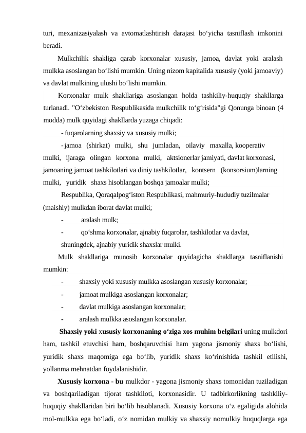 turi, mexanizasiyalash va avtomatlashtirish darajasi bo‘yicha tasniflash imkonini
beradi.
Mulkchilik  shakliga  qarab  korxonalar  xususiy,  jamoa,  davlat  yoki  aralash
mulkka asoslangan bo‘lishi mumkin. Uning nizom kapitalida xususiy (yoki jamoaviy)
va davlat mulkining ulushi bo‘lishi mumkin. 
Korxonalar  mulk  shakllariga  asoslangan  holda  tashkiliy-huquqiy  shakllarga
turlanadi. "O‘zbekiston Respublikasida mulkchilik to‘g‘risida"gi Qonunga binoan (4
modda) mulk quyidagi shakllarda yuzaga chiqadi:
- fuqarolarning shaxsiy va xususiy mulki;
-jamoa   (shirkat)   mulki,   shu   jumladan,   oilaviy   maxalla, kooperativ   
mulki,   ijaraga   olingan   korxona   mulki,   aktsionerlar jamiyati, davlat korxonasi, 
jamoaning jamoat tashkilotlari va diniy tashkilotlar,   kontsern   (konsorsium)larning   
mulki,   yuridik   shaxs hisoblangan boshqa jamoalar mulki;
Respublika, Qoraqalpog‘iston Respublikasi, mahmuriy-hududiy tuzilmalar 
(maishiy) mulkdan iborat davlat mulki;
-
 aralash mulk;
-
 qo‘shma korxonalar, ajnabiy fuqarolar, tashkilotlar va davlat, 
shuningdek, ajnabiy yuridik shaxslar mulki.
Mulk  shakllariga  munosib  korxonalar  quyidagicha  shakllarga  tasniflanishi
mumkin:
-
shaxsiy yoki xususiy mulkka asoslangan xususiy korxonalar;
-
jamoat mulkiga asoslangan korxonalar;
-
davlat mulkiga asoslangan korxonalar;
-
aralash mulkka asoslangan korxonalar. 
     Shaxsiy yoki xususiy korxonaning o‘ziga xos muhim belgilari uning mulkdori
ham, tashkil  etuvchisi  ham, boshqaruvchisi  ham yagona jismoniy shaxs  bo‘lishi,
yuridik  shaxs  maqomiga  ega  bo‘lib,  yuridik  shaxs  ko‘rinishida  tashkil  etilishi,
yollanma mehnatdan foydalanishidir.  
Xususiy korxona - bu mulkdor - yagona jismoniy shaxs tomonidan tuziladigan
va  boshqariladigan  tijorat  tashkiloti,  korxonasidir.  U  tadbirkorlikning  tashkiliy-
huquqiy shakllaridan biri bo‘lib hisoblanadi. Xususiy korxona o‘z egaligida alohida
mol-mulkka ega bo‘ladi, o‘z nomidan mulkiy va shaxsiy nomulkiy huquqlarga ega
