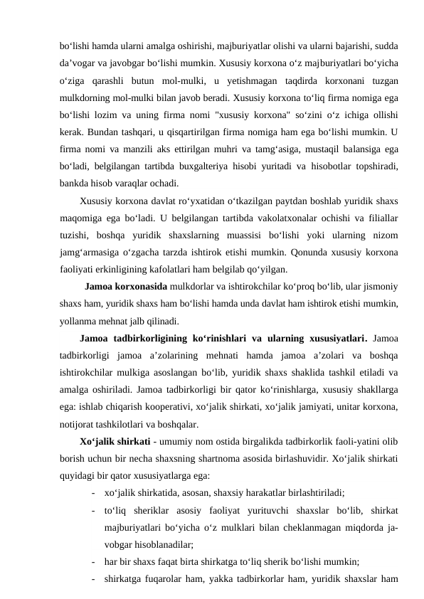 bo‘lishi hamda ularni amalga oshirishi, majburiyatlar olishi va ularni bajarishi, sudda
da’vogar va javobgar bo‘lishi mumkin. Xususiy korxona o‘z majburiyatlari bo‘yicha
o‘ziga  qarashli  butun  mol-mulki,  u  yetishmagan  taqdirda  korxonani  tuzgan
mulkdorning mol-mulki bilan javob beradi. Xususiy korxona to‘liq firma nomiga ega
bo‘lishi lozim va uning firma nomi "xususiy korxona" so‘zini o‘z ichiga ollishi
kerak. Bundan tashqari, u qisqartirilgan firma nomiga ham ega bo‘lishi mumkin. U
firma nomi va manzili aks ettirilgan muhri va tamg‘asiga, mustaqil balansiga ega
bo‘ladi, belgilangan tartibda buxgalteriya hisobi yuritadi va  hisobotlar topshiradi,
bankda hisob varaqlar ochadi.
Xususiy korxona davlat ro‘yxatidan o‘tkazilgan paytdan boshlab yuridik shaxs
maqomiga ega bo‘ladi. U belgilangan tartibda vakolatxonalar ochishi va filiallar
tuzishi,  boshqa  yuridik  shaxslarning  muassisi  bo‘lishi  yoki  ularning  nizom
jamg‘armasiga o‘zgacha tarzda ishtirok etishi mumkin. Qonunda xususiy korxona
faoliyati erkinligining kafolatlari ham belgilab qo‘yilgan.
      Jamoa korxonasida mulkdorlar va ishtirokchilar ko‘proq bo‘lib, ular jismoniy
shaxs ham, yuridik shaxs ham bo‘lishi hamda unda davlat ham ishtirok etishi mumkin,
yollanma mehnat jalb qilinadi.
Jamoa  tadbirkorligining  ko‘rinishlari  va  ularning  xususiyatlari.  Jamoa
tadbirkorligi  jamoa  a’zolarining  mehnati  hamda  jamoa  a’zolari  va  boshqa
ishtirokchilar mulkiga asoslangan bo‘lib, yuridik shaxs shaklida tashkil etiladi va
amalga oshiriladi. Jamoa tadbirkorligi bir qator ko‘rinishlarga, xususiy shakllarga
ega: ishlab chiqarish kooperativi, xo‘jalik shirkati, xo‘jalik jamiyati, unitar korxona,
notijorat tashkilotlari va boshqalar.
Xo‘jalik shirkati - umumiy nom ostida birgalikda tadbirkorlik faoli-yatini olib
borish uchun bir necha shaxsning shartnoma asosida birlashuvidir. Xo‘jalik shirkati
quyidagi bir qator xususiyatlarga ega:
-
xo‘jalik shirkatida, asosan, shaxsiy harakatlar birlashtiriladi;
-
to‘liq  sheriklar  asosiy  faoliyat  yurituvchi  shaxslar  bo‘lib,  shirkat
majburiyatlari bo‘yicha o‘z mulklari bilan cheklanmagan miqdorda ja-
vobgar hisoblanadilar;
-
har bir shaxs faqat birta shirkatga to‘liq sherik bo‘lishi mumkin;
-
shirkatga fuqarolar ham, yakka tadbirkorlar ham, yuridik shaxslar ham
