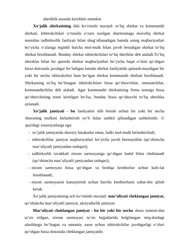 sheriklik asosida kirishlari mumkin.
Xo‘jalik shirkatining ikki ko‘rinishi mavjud: to‘liq shirkat va kommandit
shirkati.  Ishtirokchilari  o‘rtasida  o‘zaro  tuzilgan  shartnomaga  muvofiq  shirkat
nomidan tadbirkorlik faoliyati bilan shug‘ullanadigan hamda uning majburiyatlari
bo‘yicha o‘zlariga tegishli barcha mol-mulk bilan javob beradigan shirkat to‘liq
shirkat hisoblanadi. Bunday shirkat ishtirokchilari to‘liq sheriklar deb ataladi.To‘liq
sheriklar bilan bir qatorda shirkat majburiyatlari bo‘yicha faqat o‘zlari qo‘shgan
hissa doirasida javobgar bo‘ladigan hamda shirkat faoliyatida qatnash-maydigan bir
yoki bir necha ishtirokchisi ham bo‘lgan shirkat kommandit shirkati hisoblanadi.
Shirkatning  to‘liq  bo‘lmagan  ishtirokchilari  hissa  qo‘shuvchilar,  omonatchilar,
kommanditchilar deb ataladi. Agar kommandit shirkatining firma nomiga hissa
qo‘shuvchining nomi  kiritilgan bo‘lsa, bunday hissa qo‘shuvchi  to‘liq sherikka
aylanadi.
Xo‘jalik  jamiyati  -  bu  faoliyatini  olib  borish  uchun  bir  yoki  bir  necha
shaxsning  mulkini  birlashtirish  yo‘li  bilan  tashkil  qilinadigan  tashkilotdir.  U
quyidagi xususiyatlarga ega:
-  xo‘jalik jamiyatida shaxsiy harakatlar emas, balki mol-mulk birlashtiriladi;
- ishtirokchilar jamiyat majburiyatlari bo‘yicha javob bermaydilar (qo‘shimcha
mas’uliyatli jamiyatdan tashqari);
- tadbirkorlik  tavakkali  nizom  sarmoyasiga  qo‘shgan  badal  bilan  cheklanadi
(qo‘shimcha mas’uliyatli jamiyatdan tashqari);
- nizom  sarmoyasi  hissa  qo‘shgan  va  boshqa  kreditorlar  uchun  kafo-lat
hisoblanadi;
- nizom  sarmoyasini  kamaytirish  uchun  barcha  kreditorlarni  xabar-dor  qilish
kerak.
Xo‘jalik jamiyatining uch ko‘rinishi mavjud: mas’uliyati cheklangan jamiyat,
qo‘shimcha mas’uliyatli jamiyat, aksiyadorlik jamiyati. 
Mas’uliyati cheklangan jamiyat - bu bir yoki bir necha shaxs tomoni-dan
ta’sis  etilgan,  nizom  sarmoyasi  ta’sis  hujjatlarida  belgilangan  miq-dordagi
ulushlarga  bo‘lingan  va  umumiy  zarar  uchun  ishtirokchilar  javobgarligi  o‘zlari
qo‘shgan hissa doirasida cheklangan jamiyatdir. 

