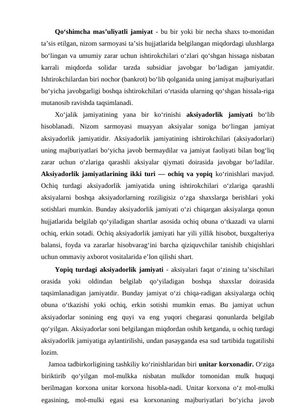 Qo‘shimcha mas’uliyatli jamiyat - bu bir yoki bir necha shaxs to-monidan
ta’sis etilgan, nizom sarmoyasi ta’sis hujjatlarida belgilangan miqdordagi ulushlarga
bo‘lingan va umumiy zarar uchun ishtirokchilari o‘zlari qo‘shgan hissaga nisbatan
karrali  miqdorda  solidar  tarzda  subsidiar  javobgar  bo‘ladigan  jamiyatdir.
Ishtirokchilardan biri nochor (bankrot) bo‘lib qolganida uning jamiyat majburiyatlari
bo‘yicha javobgarligi boshqa ishtirokchilari o‘rtasida ularning qo‘shgan hissala-riga
mutanosib ravishda taqsimlanadi.
Xo‘jalik  jamiyatining  yana  bir  ko‘rinishi  aksiyadorlik  jamiyati bo‘lib
hisoblanadi.  Nizom  sarmoyasi  muayyan  aksiyalar  soniga  bo‘lingan  jamiyat
aksiyadorlik jamiyatidir. Aksiyadorlik jamiyatining ishtirokchilari (aksiyadorlari)
uning majburiyatlari bo‘yicha javob bermaydilar va jamiyat faoliyati bilan bog‘liq
zarar  uchun  o‘zlariga  qarashli  aksiyalar  qiymati  doirasida  javobgar  bo‘ladilar.
Aksiyadorlik jamiyatlarining ikki turi — ochiq va yopiq ko‘rinishlari mavjud.
Ochiq  turdagi  aksiyadorlik  jamiyatida  uning  ishtirokchilari  o‘zlariga  qarashli
aksiyalarni  boshqa  aksiyadorlarning  roziligisiz  o‘zga  shaxslarga  berishlari  yoki
sotishlari mumkin. Bunday aksiyadorlik jamiyati o‘zi chiqargan aksiyalarga qonun
hujjatlarida belgilab qo‘yiladigan shartlar asosida ochiq obuna o‘tkazadi va ularni
ochiq, erkin sotadi. Ochiq aksiyadorlik jamiyati har yili yillik hisobot, buxgalteriya
balansi, foyda va zararlar hisobvarag‘ini barcha qiziquvchilar tanishib chiqishlari
uchun ommaviy axborot vositalarida e’lon qilishi shart.
Yopiq turdagi aksiyadorlik jamiyati - aksiyalari faqat o‘zining ta’sischilari
orasida  yoki  oldindan  belgilab  qo‘yiladigan  boshqa  shaxslar  doirasida
taqsimlanadigan jamiyatdir. Bunday jamiyat o‘zi chiqa-radigan aksiyalarga ochiq
obuna  o‘tkazishi  yoki  ochiq,  erkin  sotishi  mumkin  emas.  Bu  jamiyat  uchun
aksiyadorlar  sonining  eng  quyi  va  eng  yuqori  chegarasi  qonunlarda  belgilab
qo‘yilgan. Aksiyadorlar soni belgilangan miqdordan oshib ketganda, u ochiq turdagi
aksiyadorlik jamiyatiga aylantirilishi, undan pasayganda esa sud tartibida tugatilishi
lozim.
Jamoa tadbirkorligining tashkiliy ko‘rinishlaridan biri unitar korxonadir. O‘ziga
biriktirib  qo‘yilgan  mol-mulkka  nisbatan  mulkdor  tomonidan  mulk  huquqi
berilmagan korxona unitar korxona hisobla-nadi. Unitar korxona o‘z mol-mulki
egasining,  mol-mulki  egasi  esa  korxonaning  majburiyatlari  bo‘yicha  javob
