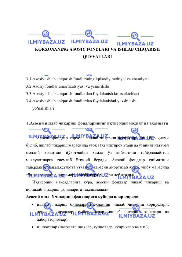  
 
 
 
 
 
KORXONANING ASOSIY FONDLARI VA ISHLAB CHIQARISH 
QUVVATLARI 
 
 
3.1.Asosiy ishlab chiqarish fondlarining iqtisodiy mohiyat va ahamiyati 
3.2.Asosiy fondlar amortizatsiyasi va yemirilishi 
3.3.Asosiy ishlab chiqarish fondlardan foydalanish ko‘rsatkichlari 
3.4.Asosiy ishlab chiqarish fondlardan foydalanishni yaxshilash 
      yo‘nalishlari 
 
1.Асосий ишлаб чиқариш фондларининг иқтисодий моҳият ва аҳамияти 
 
Асосий фондлар корхона ишлаб чиқариш воситаларининг бир қисми 
бўлиб, ишлаб чиқариш жараёнида узоқ вақт иштирок этади ва ўзининг натурал 
моддий 
холатини 
йўкотмайди 
хамда 
ўз 
қийматини 
тайёрланаётган 
махсулотларга қисмлаб ўтқазиб боради. Асосий фондлар қийматини 
тайёрланаётган махсулотга ўтказиш жараёни амортизatsiя деб, ушбу жараёнда 
тўпланган маблағлар амортизatsiя ажратмалари деб аталади. 
      Иқтисодий мақсадларига кўра, асосий фондлар ишлаб чиқариш ва 
ноишлаб чиқариш фондларига тақсимланади.  
Асосий ишлаб чиқариш фондларига қуйидагилар киради: 
 ишлаб чиқариш бинолари (цехламинг ишлаб чиқариш корпуслари, 
деполар, гаражлар, омборхоналар, ишлаб чиқариш хоналари ва 
лабораториялар); 
 иншоотлар (насос станциялар, туннеллар, кўприклар ва х.к.); 
