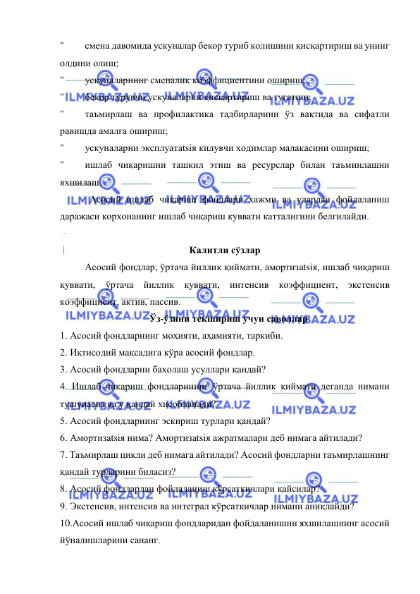  
 
" 
смена давомида ускуналар бекор туриб колишини қисқартириш ва унинг 
олдини олиш; 
" 
ускуналарнинг сменалик коэффициентини ошириш; 
" 
бекор турувчи ускуналарни қисқартириш ва тугатиш; 
" 
таъмирлаш ва профилактика тадбирларини ўз вақтида ва сифатли 
равишда амалга ошириш; 
" 
ускуналарни эксплуатatsiя килувчи ходимлар малакасини ошириш; 
" 
ишлаб чиқаришни ташкил этиш ва ресурслар билан таъминлашни 
яхшилаш. 
            Асосий ишлаб чиқариш фондлари хажми ва улардан фойдаланиш 
даражаси корхонанинг ишлаб чиқариш куввати катталигини белгилайди. 
 
Калитли сўзлар 
Асосий фондлар, ўртача йиллик қиймати, амортизatsiя, ишлаб чиқариш 
қуввати, ўртача йиллик қуввати, интенсив коэффициент, экстенсив 
коэффициент, актив, пассив. 
   Ўз-ўзини текшириш учун саволлар 
1. Асосий фондларнинг моҳияти, аҳамияти, таркиби. 
2. Иқтисодий мақсадига кўра асосий фондлар. 
3. Асосий фондларни бахолаш усуллари қандай? 
4. Ишлаб чиқариш фондларининг ўртача йиллик қиймати деганда нимани 
тушунасиз ва у қандай хисобланади? 
5. Асосий фондларнинг эскириш турлари қандай? 
6. Амортизatsiя нима? Амортизatsiя ажратмалари деб нимага айтилади? 
7. Таъмирлаш цикли деб нимага айтилади? Асосий фондларни таъмирлашнинг 
қандай турларини биласиз? 
8. Асосий фондлардан фойдаланиш кўрсаткичлари қайсилар? 
9. Экстенсив, интенсив ва интеграл кўрсаткичлар нимани аниқлайди? 
10.Асосий ишлаб чиқариш фондларидан фойдаланишни яхшилашнинг асосий 
йўналишларини сананг. 
