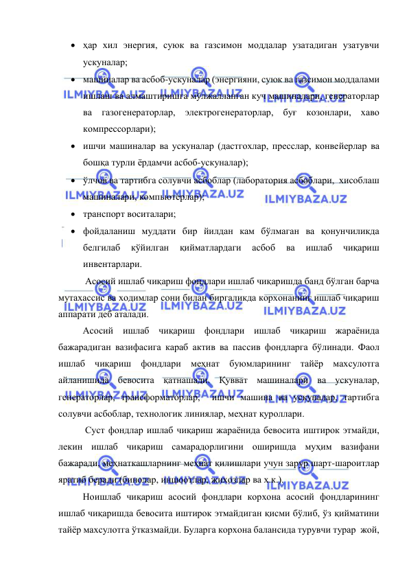  
 
 ҳар хил энергия, суюк ва газсимон моддалар узатадиган узатувчи 
ускуналар; 
 машиналар ва асбоб-ускуналар (энергияни, суюк ва газсимон моддалами 
ишлаш ва алмаштиришга мўлжалланган куч машиналари, генераторлар 
ва газогенераторлар, электрогенераторлар, буғ козонлари, хаво 
компрессорлари); 
 ишчи машиналар ва ускуналар (дастгохлар, пресслар, конвейерлар ва 
бошқа турли ёрдамчи асбоб-ускуналар); 
 ўлчов ва тартибга солувчи асбоблар (лаборатория асбоблари,  хисоблаш 
машиналари, компьютерлар); 
 транспорт воситалари; 
 фойдаланиш муддати бир йилдан кам бўлмаган ва қонунчиликда 
белгилаб 
кўйилган 
қийматлардаги 
асбоб 
ва 
ишлаб 
чиқариш 
инвентарлари. 
 Асосий ишлаб чиқариш фондлари ишлаб чиқаришда банд бўлган барча 
мутахассис ва ходимлар сони билан биргаликда корхонанинг ишлаб чиқариш 
аппарати деб аталади. 
Асосий ишлаб чиқариш фондлари ишлаб чиқариш жараёнида 
бажарадиган вазифасига караб актив ва пассив фондларга бўлинади. Фаол 
ишлаб чиқариш фондлари меҳнат буюмларининг тайёр махсулотга 
айланишида бевосита қатнашади. Қувват машиналари ва ускуналар, 
генераторлар, трансформаторлар,  ишчи машина ва ускуналар, тартибга 
солувчи асбоблар, технологик линиялар, меҳнат қуроллари. 
 Суст фондлар ишлаб чиқариш жараёнида бевосита иштирок этмайди, 
лекин ишлаб чиқариш самарадорлигини оширишда муҳим вазифани 
бажаради, меҳнаткашларнинг меҳнат қилишлари учун зарур шарт-шароитлар 
яратиб беради (бинолар, иншоотлар, жихозлар ва х.к.). 
Ноишлаб чиқариш асосий фондлари корхона асосий фондларининг 
ишлаб чиқаришда бевосита иштирок этмайдиган қисми бўлиб, ўз қийматини 
тайёр махсулотга ўтказмайди. Буларга корхона балансида турувчи турар  жой, 
