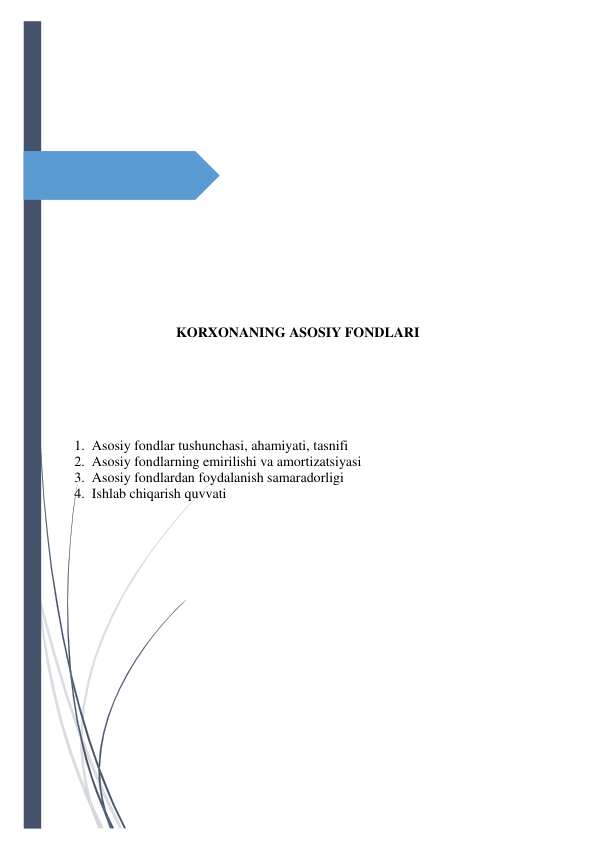  
 
 
 
 
 
 
 
 
 
 
 
KORXONANING ASOSIY FONDLARI 
 
 
 
 
 
 
   1.  Asosiy fondlar tushunchasi, ahamiyati, tasnifi 
   2.  Asosiy fondlarning emirilishi va amortizatsiyasi 
   3.  Asosiy fondlardan foydalanish samaradorligi 
   4.  Ishlab chiqarish quvvati 
 
 
 
 
 
 
 
 
 
 
 
 
 
 
 
