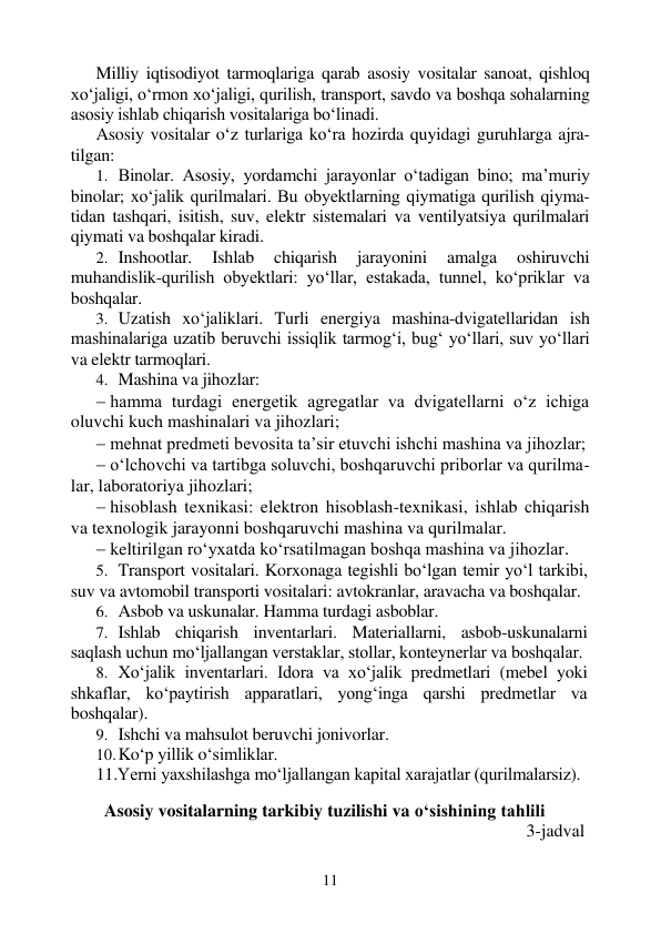 11 
 
Milliy iqtisodiyot tarmoqlariga qarab asosiy vositalar sanoat, qishloq 
xo‘jaligi, o‘rmon xo‘jaligi, qurilish, transport, savdo va boshqa sohalarning 
asosiy ishlab chiqarish vositalariga bo‘linadi. 
Asosiy vositalar o‘z turlariga ko‘ra hozirda quyidagi guruhlarga ajra-
tilgan: 
1. Binolar. Asosiy, yordamchi jarayonlar o‘tadigan bino; ma’muriy 
binolar; xo‘jalik qurilmalari. Bu obyektlarning qiymatiga qurilish qiyma-
tidan tashqari, isitish, suv, elektr sistemalari va ventilyatsiya qurilmalari 
qiymati va boshqalar kiradi. 
2. Inshootlar. 
Ishlab 
chiqarish 
jarayonini 
amalga 
oshiruvchi 
muhandislik-qurilish obyektlari: yo‘llar, estakada, tunnel, ko‘priklar va 
boshqalar. 
3. Uzatish xo‘jaliklari. Turli energiya mashina-dvigatellaridan ish 
mashinalariga uzatib beruvchi issiqlik tarmog‘i, bug‘ yo‘llari, suv yo‘llari 
va elektr tarmoqlari. 
4. Mashina va jihozlar: 
 hamma turdagi energetik agregatlar va dvigatellarni o‘z ichiga 
oluvchi kuch mashinalari va jihozlari; 
 mehnat predmeti bevosita ta’sir etuvchi ishchi mashina va jihozlar; 
 o‘lchovchi va tartibga soluvchi, boshqaruvchi priborlar va qurilma-
lar, laboratoriya jihozlari; 
 hisoblash texnikasi: elektron hisoblash-texnikasi, ishlab chiqarish 
va texnologik jarayonni boshqaruvchi mashina va qurilmalar. 
 keltirilgan ro‘yxatda ko‘rsatilmagan boshqa mashina va jihozlar. 
5. Transport vositalari. Korxonaga tegishli bo‘lgan temir yo‘l tarkibi, 
suv va avtomobil transporti vositalari: avtokranlar, aravacha va boshqalar. 
6. Asbob va uskunalar. Hamma turdagi asboblar. 
7. Ishlab chiqarish inventarlari. Materiallarni, asbob-uskunalarni 
saqlash uchun mo‘ljallangan verstaklar, stollar, konteynerlar va boshqalar. 
8. Xo‘jalik inventarlari. Idora va xo‘jalik predmetlari (mebel yoki 
shkaflar, ko‘paytirish apparatlari, yong‘inga qarshi predmetlar va 
boshqalar). 
9. Ishchi va mahsulot beruvchi jonivorlar. 
10. Ko‘p yillik o‘simliklar. 
11.Yerni yaxshilashga mo‘ljallangan kapital xarajatlar (qurilmalarsiz). 
 
Asosiy vositalarning tarkibiy tuzilishi va о‘sishining tahlili 
 
       3-jadval  
