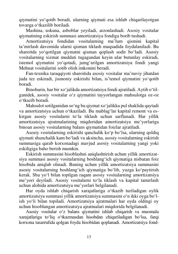 13 
 
qiymatini yo‘qotib boradi, ularning qiymati esa ishlab chiqarilayotgan 
tovarga o‘tkazilib boriladi. 
Mashina, uskuna, asboblar yeyiladi, arzonlashadi. Asosiy vositalar 
qiymatining eskirish summasi amortizatsiya fondiga borib tushadi. 
Amortizatsiya fondidan vositalarning ma’lum qismini kapital 
ta’mirlash davomida ularni qisman tiklash maqsadida foydalaniladi. Bu 
sharoitda yo‘qotilgan qiymatni qisman qoplash sodir bo‘ladi. Asosiy 
vositalarning xizmat muddati tugagandan keyin ular butunlay eskiradi, 
istemol qiymatini yo‘qotadi, jamg‘arilgan amortizatsiya fondi yangi 
Mehnat vositalarini sotib olish imkonini beradi. 
Fan-texnika taraqqiyoti sharoitida asosiy vositalar ma’naviy jihatdan 
juda tez eskiradi, jismoniy eskirishi bilan, is’temol qiymatini yo‘qotib 
boradi. 
Binobarin, har bir xo‘jalikda amortizatsiya fondi ajratiladi. Aytib o‘til-
ganidek, asosiy vositalar o‘z qiymatini tayyorlangan mahsulotga oz-oz 
o‘tkazib boradi. 
Mahsulot sotilganidan so‘ng bu qiymat xo‘jalikka pul shaklida qaytadi 
va amortizatsiya uchun o‘tkaziladi. Bu mablag‘lar kapital remont va es-
kirgan asosiy vositalarni to‘la tiklash uchun sarflanadi. Har yillik 
amortizatsiya ajratmalarining miqdoridan amortizatsiya me’yorlariga 
binoan asosiy vositalarning balans qiymatidan foizlar ajratiladi. 
Asosiy vositalarning eskirishi qanchalik ko‘p bo‘lsa, ularning qoldiq 
qiymati shunchalik kam bo‘ladi va aksincha, asosiy vositalarning eskirish 
summasiga qarab korxonadagi mavjud asosiy vositalarning yangi yoki 
eskiligiga baho berish mumkin. 
Eskirish summasini hisoblashni aniqlashtirish uchun yillik amortizat-
siya summasi asosiy vositalarning boshlang‘ich qiymatiga nisbatan foiz 
hisobida aniqlab olinadi. Buning uchun yillik amortizatsiya summasini 
asosiy vositalarning boshlang‘ich qiymatiga bo‘lib, yuzga ko‘paytirish 
kerak. Shu yo‘l bilan topilgan raqam asosiy vositalarning amortizatsiya 
me’yori deyiladi. Asosiy vositalarni to‘la tiklash va kapital tamirlash 
uchun alohida amortizatsiya me’yorlari belgilanadi. 
Har oyda ishlab chiqarish xarajatlariga o‘tkazib turiladigan oylik 
amortizatsiya summasi yillik amortizatsiya summasini o‘n ikki oyga bo‘l-
ish yo‘li bilan topiladi. Amortizatsiya ajratmalari har oyda oldingi oy 
uchun hisoblangan amortizatsiya ajratmalari miqdorida belgilanadi. 
Asosiy vositalar o‘z balans qiymatini ishlab chiqarish va muomala 
xarajatlariga to‘liq o‘tkazmasdan hisobdan chiqariladigan bo‘lsa, farqi 
korxona tasarrufida qolgan foyda hisobidan qoplanadi. Amortizatsiya fond-
