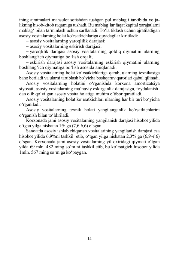 14 
 
ining ajratmalari mahsulot sotishdan tushgan pul mablag‘i tarkibida xo‘ja-
likning hisob-kitob raqamiga tushadi. Bu mablag‘lar faqat kapital xarajatlarni 
mablag‘ bilan ta’minlash uchun sarflanadi. To‘la tiklash uchun ajratiladigan 
asosiy vositalarning holat ko‘rsatkichlariga quyidagilar kiritiladi: 
 asosiy vositalarning yaroqlilik darajasi; 
 asosiy vositalarning eskirish darajasi; 
 yaroqlilik darajasi asosiy vositalarning qoldiq qiymatini ularning 
boshlang‘ich qiymatiga bo‘lish orqali; 
 eskirish darajasi asosiy vositalarning eskirish qiymatini ularning 
boshlang‘ich qiymatiga bo‘lish asosida aniqlanadi. 
Asosiy vositalarning holat ko‘rsatkichlariga qarab, ularning texnikasiga 
baho beriladi va ularni tartiblash bo‘yicha boshqaruv qarorlari qabul qilinadi. 
Asosiy vositalarning holatini o‘rganishda korxona amortizatsiya 
siyosati, asosiy vositalarning ma’naviy eskirganlik darajasiga, foydalanish-
dan olib qo‘yilgan asosiy vosita holatiga muhim e’tibor qaratiladi. 
Asosiy vositalarning holat ko‘rsatkichlari ularning har bir turi bo‘yicha 
o‘rganiladi. 
Asosiy vositalarning texnik holati yangilanganlik ko‘rsatkichlarini 
o‘rganish bilan to‘ldiriladi. 
Korxonada jami asosiy vositalarning yangilanish darajasi hisobot yilida 
o‘tgan yilga nisbatan 1% ga (7,6-6,6) o‘sgan. 
Sanoatda asosiy ishlab chiqarish vositalarining yangilanish darajasi esa 
hisobot yilida 6,9%ni tashkil  etib, o‘tgan yilga nisbatan 2,3% ga (6,9-4,6) 
o‘sgan. Korxonada jami asosiy vositalarning yil oxiridagi qiymati o‘tgan 
yilda 69 mln. 482 ming so‘m ni tashkil etib, bu ko‘rsatgich hisobot yilida 
1mln. 567 ming so‘m ga ko‘paygan. 
 
 
