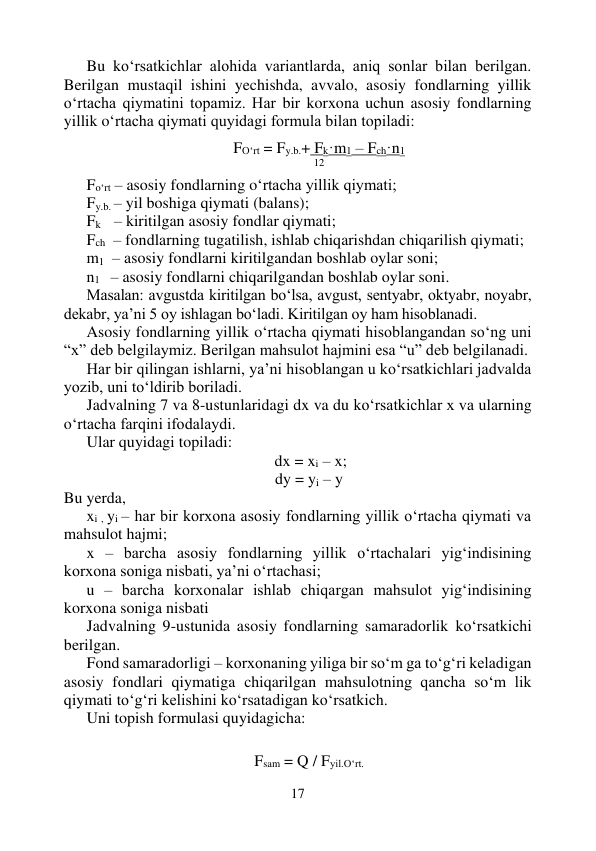 17 
 
Bu ko‘rsatkichlar alohida variantlarda, aniq sonlar bilan berilgan. 
Berilgan mustaqil ishini yechishda, avvalo, asosiy fondlarning yillik 
o‘rtacha qiymatini topamiz. Har bir korxona uchun asosiy fondlarning 
yillik o‘rtacha qiymati quyidagi formula bilan topiladi: 
 
FO‘rt = Fy.b.+ Fk·m1 – Fch·n1 
12 
Fo‘rt – asosiy fondlarning o‘rtacha yillik qiymati; 
Fy.b. – yil boshiga qiymati (balans); 
Fk     – kiritilgan asosiy fondlar qiymati; 
Fch   – fondlarning tugatilish, ishlab chiqarishdan chiqarilish qiymati; 
m1  – asosiy fondlarni kiritilgandan boshlab oylar soni; 
n1   – asosiy fondlarni chiqarilgandan boshlab oylar soni. 
Masalan: avgustda kiritilgan bo‘lsa, avgust, sentyabr, oktyabr, noyabr, 
dekabr, ya’ni 5 oy ishlagan bo‘ladi. Kiritilgan oy ham hisoblanadi. 
Asosiy fondlarning yillik o‘rtacha qiymati hisoblangandan so‘ng uni 
“x” deb belgilaymiz. Berilgan mahsulot hajmini esa “u” deb belgilanadi. 
Har bir qilingan ishlarni, ya’ni hisoblangan u ko‘rsatkichlari jadvalda 
yozib, uni to‘ldirib boriladi. 
Jadvalning 7 va 8-ustunlaridagi dx va du ko‘rsatkichlar x va ularning 
o‘rtacha farqini ifodalaydi.  
Ular quyidagi topiladi: 
                                               dx = xi – x; 
dy = yi – y 
Bu yerda, 
xi , yi – har bir korxona asosiy fondlarning yillik o‘rtacha qiymati va 
mahsulot hajmi; 
x – barcha asosiy fondlarning yillik o‘rtachalari yig‘indisining 
korxona soniga nisbati, ya’ni o‘rtachasi; 
u – barcha korxonalar ishlab chiqargan mahsulot yig‘indisining 
korxona soniga nisbati 
Jadvalning 9-ustunida asosiy fondlarning samaradorlik ko‘rsatkichi 
berilgan. 
Fond samaradorligi – korxonaning yiliga bir so‘m ga to‘g‘ri keladigan 
asosiy fondlari qiymatiga chiqarilgan mahsulotning qancha so‘m lik 
qiymati to‘g‘ri kelishini ko‘rsatadigan ko‘rsatkich.  
Uni topish formulasi quyidagicha: 
 
 
Fsam = Q / Fyil.O‘rt. 
