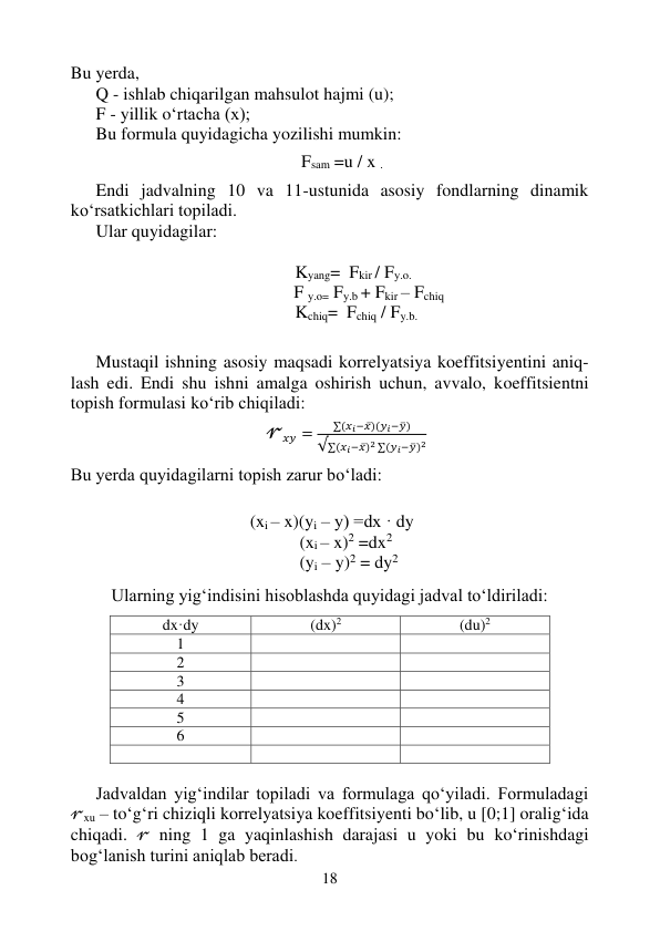 18 
 
Bu yerda, 
Q - ishlab chiqarilgan mahsulot hajmi (u); 
F - yillik o‘rtacha (x); 
Bu formula quyidagicha yozilishi mumkin: 
 
Fsam =u / x . 
 
Endi jadvalning 10 va 11-ustunida asosiy fondlarning dinamik 
ko‘rsatkichlari topiladi.  
Ular quyidagilar: 
 
Kyang=  Fkir / Fy.o. 
       F y.o= Fy.b + Fkir – Fchiq 
                                        Kchiq=  Fchiq / Fy.b. 
 
 
Mustaqil ishning asosiy maqsadi korrelyatsiya koeffitsiyentini aniq-
lash edi. Endi shu ishni amalga oshirish uchun, avvalo, koeffitsientni 
topish formulasi ko‘rib chiqiladi: 
 
                                                                       𝓇𝑥𝑦 =
∑(𝑥𝑖−𝑥̅)(𝑦𝑖−𝑦̅)
√∑(𝑥𝑖−𝑥̅)2 ∑(𝑦𝑖−𝑦̅)2 
Bu yerda quyidagilarni topish zarur bo‘ladi: 
 
 
 (xi – x)(yi – y) =dx · dy 
                                         (xi – x)2 =dx2 
                                         (yi – y)2 = dy2 
 
 
Ularning yig‘indisini hisoblashda quyidagi jadval to‘ldiriladi: 
 
dx·dy 
(dx)2 
(du)2 
1 
 
 
2 
 
 
3 
 
 
4 
 
 
5 
 
 
6 
 
 
 
 
 
  
Jadvaldan yig‘indilar topiladi va formulaga qo‘yiladi. Formuladagi 
𝓇xu – to‘g‘ri chiziqli korrelyatsiya koeffitsiyenti bo‘lib, u [0;1] oralig‘ida 
chiqadi. 𝓇 ning 1 ga yaqinlashish darajasi u yoki bu ko‘rinishdagi 
bog‘lanish turini aniqlab beradi. 
